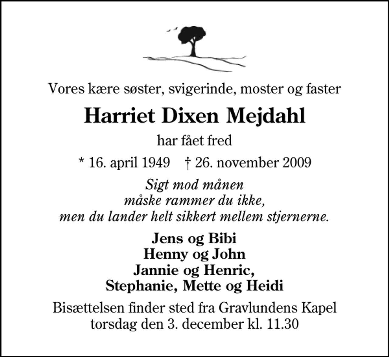 <p>Vores kære søster, svigerinde, moster og faster<br />Harriet Dixen Mejdahl<br />har fået fred<br />* 16. april 1949 ✝ 26. november 2009<br />Sigt mod månen måske rammer du ikke, men du lander helt sikkert mellem stjernerne.<br />Jens og Bibi Henny og John Jannie og Henric, Stephanie, Mette og Heidi<br />Bisættelsen finder sted fra Gravlundens Kapel torsdag den 3. december kl. 11.30</p>