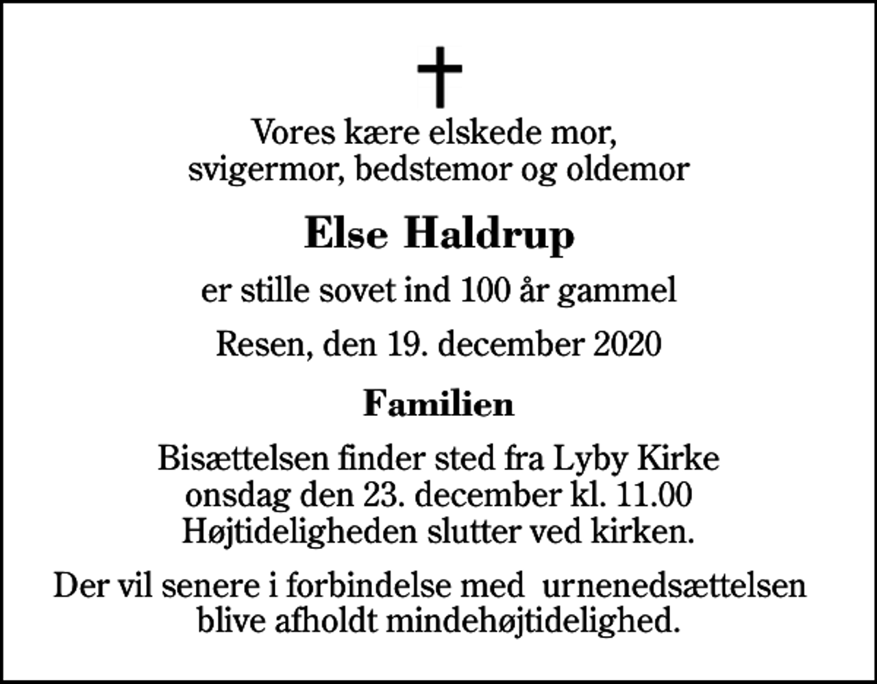 <p>Vores kære elskede mor, svigermor, bedstemor og oldemor<br />Else Haldrup<br />er stille sovet ind 100 år gammel<br />Resen, den 19. december 2020<br />Familien<br />Bisættelsen finder sted fra Lyby Kirke onsdag den 23. december kl. 11.00 Højtideligheden slutter ved kirken.<br />Der vil senere i forbindelse med urnenedsættelsen blive afholdt mindehøjtidelighed.</p>