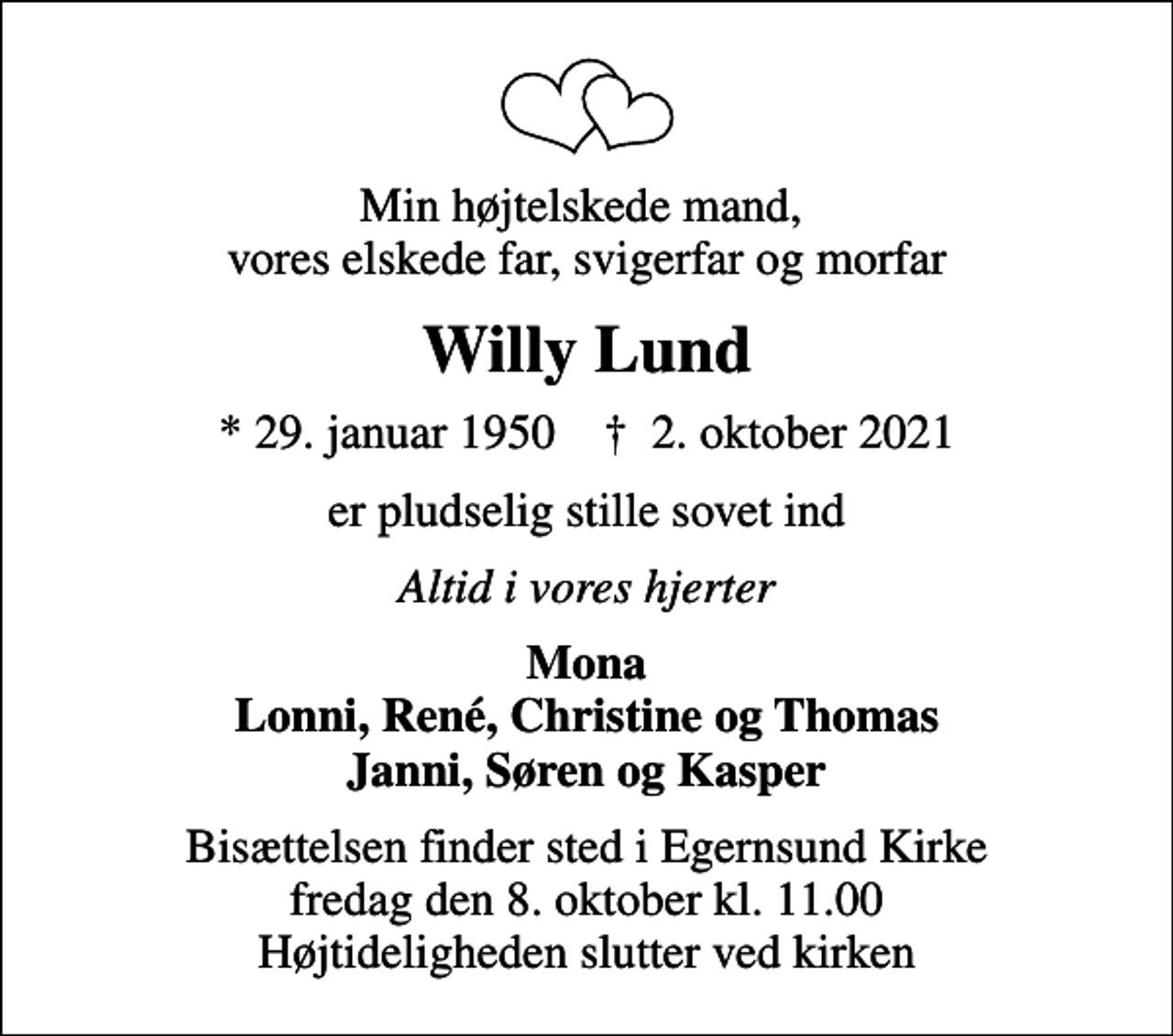 <p>Min højtelskede mand, vores elskede far, svigerfar og morfar<br />Willy Lund<br />* 29. januar 1950 ✝ 2. oktober 2021<br />er pludselig stille sovet ind<br />Altid i vores hjerter<br />Mona Lonni, René, Christine og Thomas Janni, Søren og Kasper<br />Bisættelsen finder sted i Egernsund Kirke fredag den 8. oktober kl. 11.00 Højtideligheden slutter ved kirken</p>