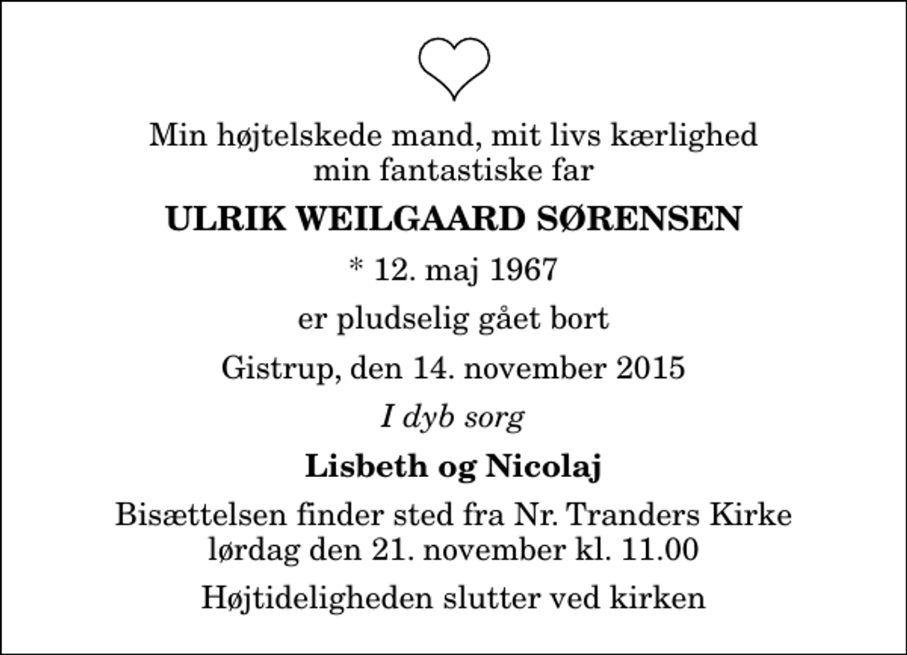 <p>Min højtelskede mand, mit livs kærlighed min fantastiske far<br />Ulrik Weilgaard Sørensen<br />* 12. maj 1967<br />er pludselig gået bort<br />Gistrup, den 14. november 2015<br />I dyb sorg<br />Lisbeth og Nicolaj<br />Bisættelsen finder sted fra Nr. Tranders Kirke lørdag den 21. november kl. 11.00 Højtideligheden slutter ved kirken</p>