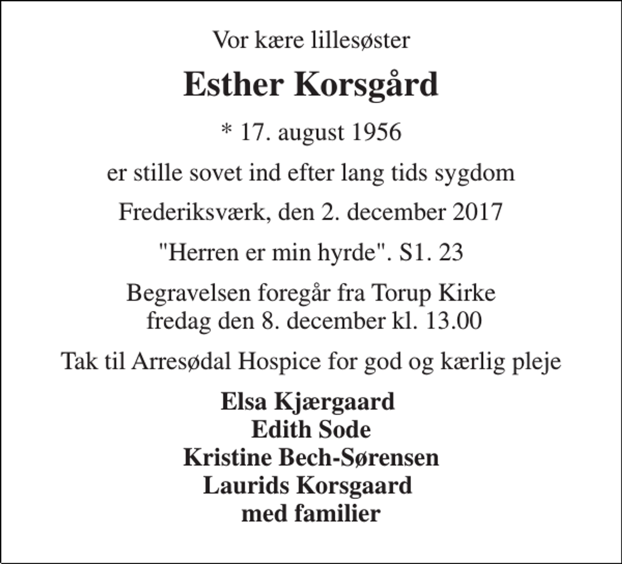 <p>Vor kære lillesøster<br />Esther Korsgård<br />* 17. august 1956<br />er stille sovet ind efter lang tids sygdom<br />Frederiksværk, den 2. december 2017<br />"Herren er min hyrde". S1. 23<br />Begravelsen foregår fra Torup Kirke fredag den 8. december kl. 13.00<br />Tak til Arresødal Hospice for god og kærlig pleje<br />Elsa Kjærgaard Edith Sode Kristine Bech-Sørensen Laurids Korsgaard med familier</p>