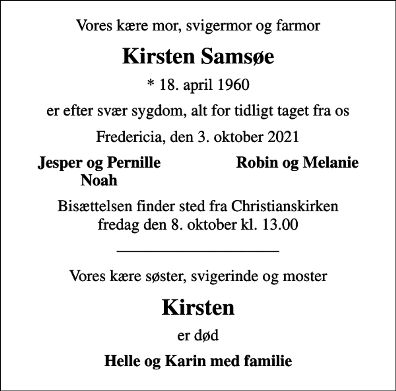 <p>Vores kære mor, svigermor og farmor<br />Kirsten Samsøe<br />* 18. april 1960<br />er efter svær sygdom, alt for tidligt taget fra os<br />Fredericia, den 3. oktober 2021<br />Jesper og Pernille<br />Robin og Melanie<br />Noah<br />Bisættelsen finder sted fra Christianskirken fredag den 8. oktober kl. 13.00<br />Vores kære søster, svigerinde og moster<br />Kirsten<br />er død<br />Helle og Karin med familie</p>