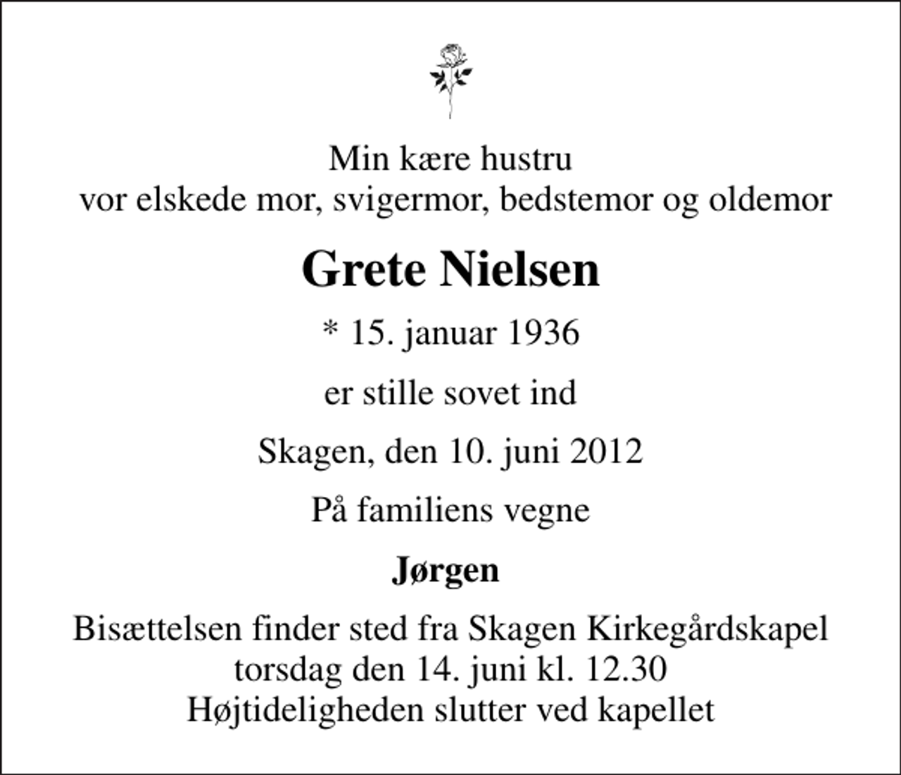 <p>Min kære hustru vor elskede mor, svigermor, bedstemor og oldemor<br />Grete Nielsen<br />* 15. januar 1936<br />er stille sovet ind<br />Skagen, den 10. juni 2012<br />På familiens vegne<br />Jørgen<br />Bisættelsen finder sted fra Skagen Kirkegårdskapel torsdag den 14. juni kl. 12.30 Højtideligheden slutter ved kapellet</p>
