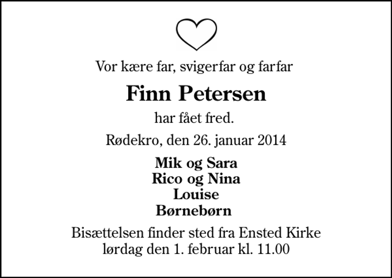 <p>Vor kære far, svigerfar og farfar<br />Finn Petersen<br />har fået fred.<br />Rødekro, den 26. januar 2014<br />Mik og Sara Rico og Nina Louise Børnebørn<br />Bisættelsen finder sted fra Ensted Kirke lørdag den 1. februar kl. 11.00</p>