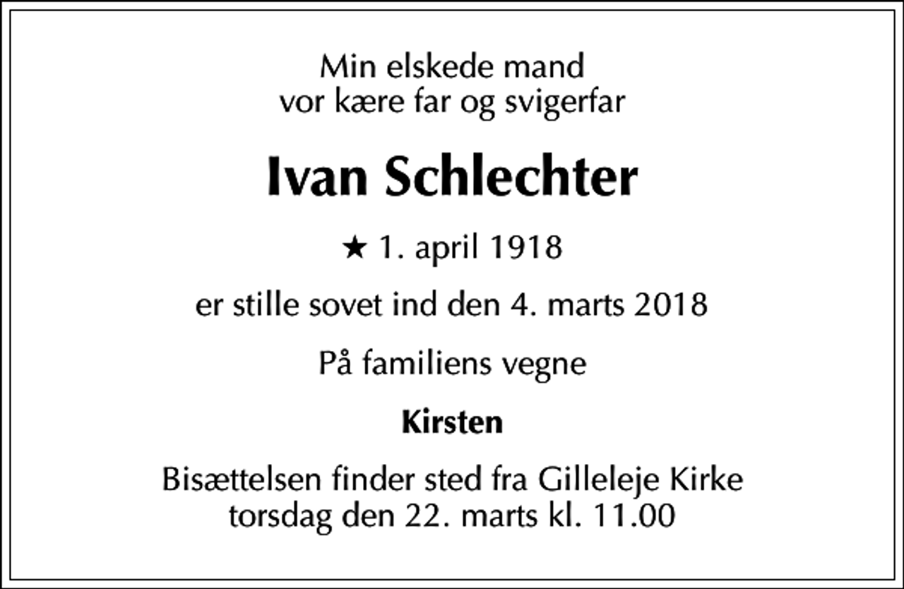 <p>Min elskede mand vor kære far og svigerfar<br />Ivan Schlechter<br />* 1. april 1918<br />er stille sovet ind den 4. marts 2018<br />På familiens vegne<br />Kirsten<br />Bisættelsen finder sted fra Gilleleje Kirke torsdag den 22. marts kl. 11.00</p>