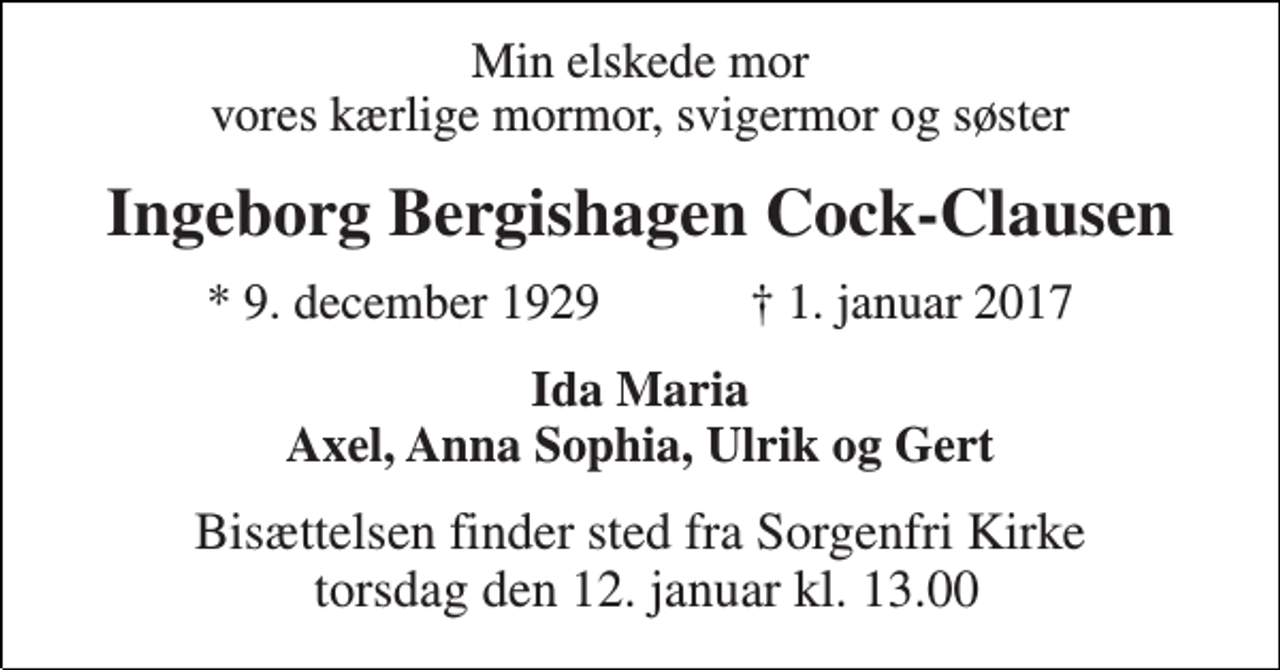 <p>Min elskede mor vores kærlige mormor, svigermor og søster<br />Ingeborg Bergishagen Cock-Clausen<br />★ 9. december 1929 ✝ 1. januar 2017<br />Ida Maria Axel, Anna Sophia, Ulrik og Gert<br />Bisættelsen finder sted fra Sorgenfri Kirke torsdag den 12. januar kl. 13.00</p>