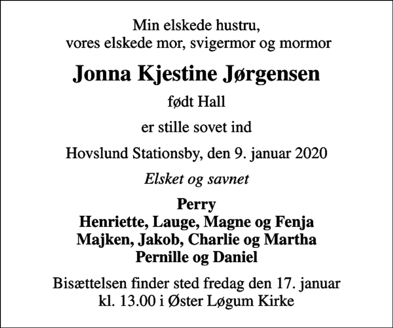 <p>Min elskede hustru, vores elskede mor, svigermor og mormor<br />Jonna Kjestine Jørgensen<br />født Hall<br />er stille sovet ind<br />Hovslund Stationsby, den 9. januar 2020<br />Elsket og savnet<br />Perry Henriette, Lauge, Magne og Fenja Majken, Jakob, Charlie og Martha Pernille og Daniel<br />Bisættelsen finder sted fredag den 17. januar kl. 13.00 i Øster Løgum Kirke</p>