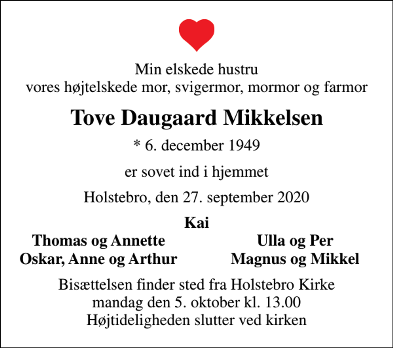 <p>Min elskede hustru vores højtelskede mor, svigermor, mormor og farmor<br />Tove Daugaard Mikkelsen<br />* 6. december 1949<br />er sovet ind i hjemmet<br />Holstebro, den 27. september 2020<br />Kai<br />Thomas og Annette<br />Ulla og Per<br />Oskar, Anne og Arthur<br />Magnus og Mikkel<br />Bisættelsen finder sted fra Holstebro Kirke mandag den 5. oktober kl. 13.00 Højtideligheden slutter ved kirken</p>