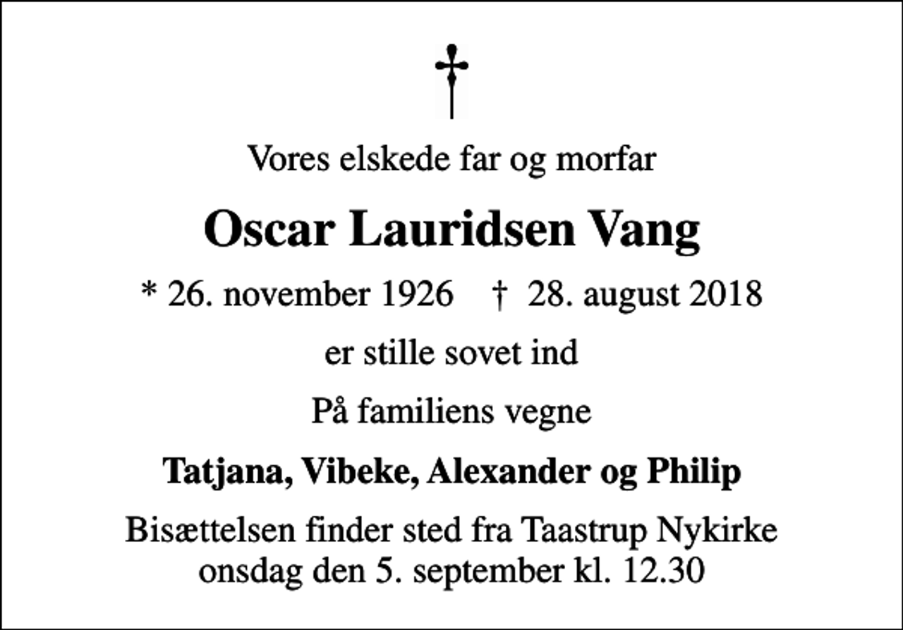 <p>Vores elskede far og morfar<br />Oscar Lauridsen Vang<br />* 26. november 1926 ✝ 28. august 2018<br />er stille sovet ind<br />På familiens vegne<br />Tatjana, Vibeke, Alexander og Philip<br />Bisættelsen finder sted fra Taastrup Nykirke onsdag den 5. september kl. 12.30</p>