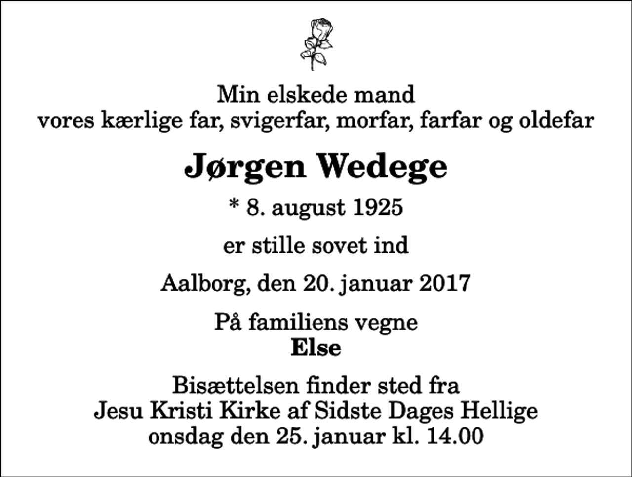 <p>Min elskede mand vores kærlige far, svigerfar, morfar, farfar og oldefar<br />Jørgen Wedege<br />* 8. august 1925<br />er stille sovet ind<br />Aalborg, den 20. januar 2017<br />På familiens vegne<br />Else<br />Bisættelsen finder sted fra Jesu Kristi Kirke af Sidste Dages Hellige onsdag den 25. januar kl. 14.00</p>