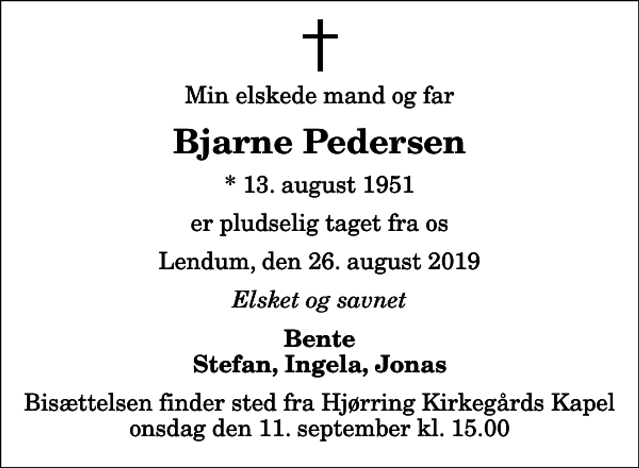 <p>Min elskede mand og far<br />Bjarne Pedersen<br />* 13. august 1951<br />er pludselig taget fra os<br />Lendum, den 26. august 2019<br />Elsket og savnet<br />Bente Stefan, Ingela, Jonas<br />Bisættelsen finder sted fra Hjørring Kirkegårds Kapel onsdag den 11. september kl. 15.00</p>