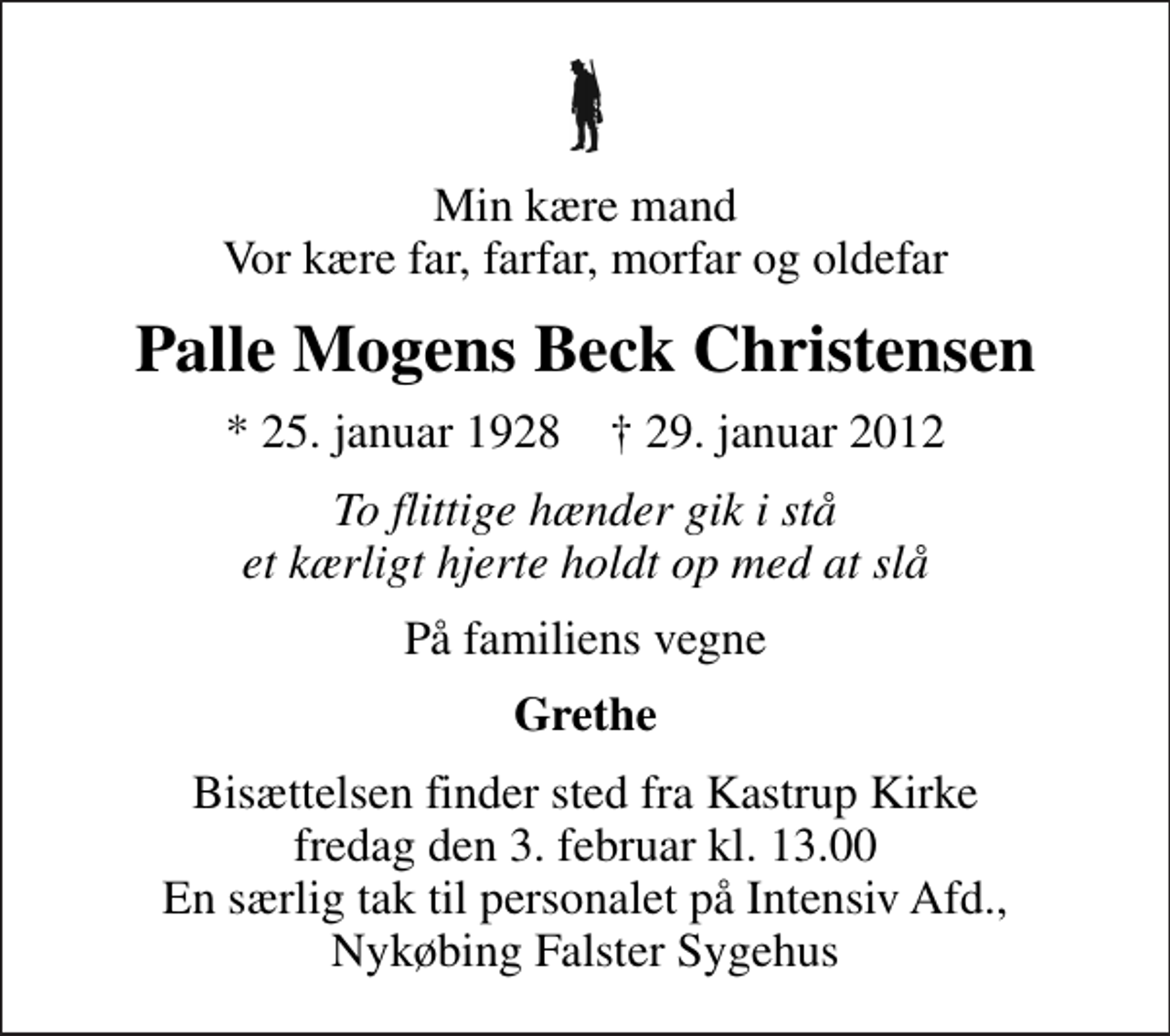 <p>Min kære mand Vor kære far, farfar, morfar og oldefar<br />Palle Mogens Beck Christensen<br />* 25. januar 1928 ✝ 29. januar 2012<br />To flittige hænder gik i stå et kærligt hjerte holdt op med at slå<br />På familiens vegne<br />Grethe<br />Bisættelsen finder sted fra Kastrup Kirke fredag den 3. februar kl. 13.00 En særlig tak til personalet på Intensiv Afd., Nykøbing Falster Sygehus</p>