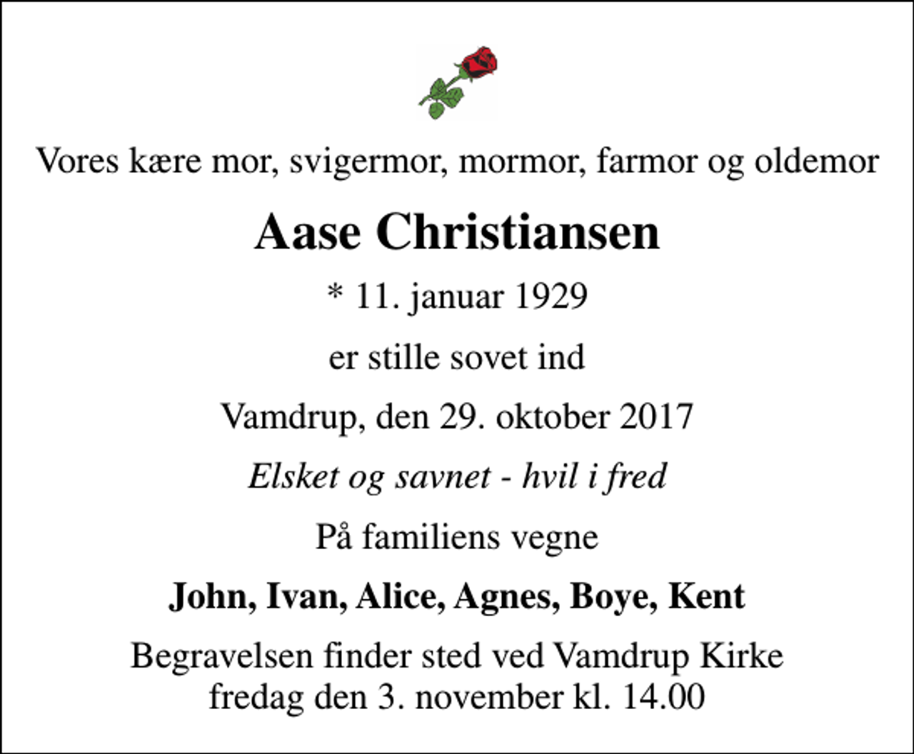 <p>Vores kære mor, svigermor, mormor, farmor og oldemor<br />Aase Christiansen<br />* 11. januar 1929<br />er stille sovet ind<br />Vamdrup, den 29. oktober 2017<br />Elsket og savnet - hvil i fred<br />På familiens vegne<br />John, Ivan, Alice, Agnes, Boye, Kent<br />Begravelsen finder sted ved Vamdrup Kirke fredag den 3. november kl. 14.00</p>
