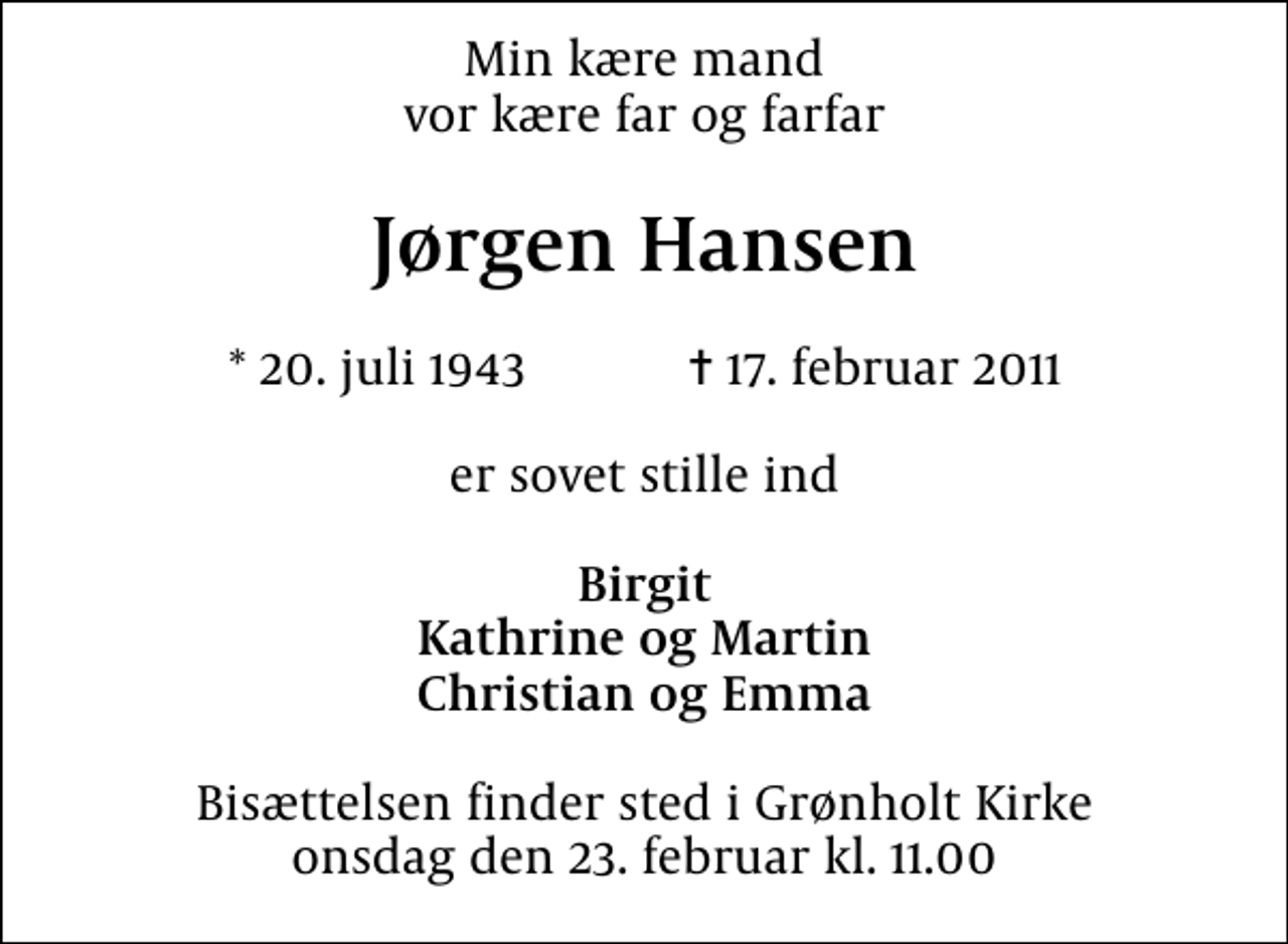 <p>Min kære mand vor kære far og farfar<br />Jørgen Hansen<br />* 20. juli 1943 ✝ 17. februar 2011<br />er sovet stille ind<br />Birgit Kathrine og Martin Christian og Emma<br />Bisættelsen finder sted i Grønholt Kirke onsdag den 23. februar kl. 11.00</p>