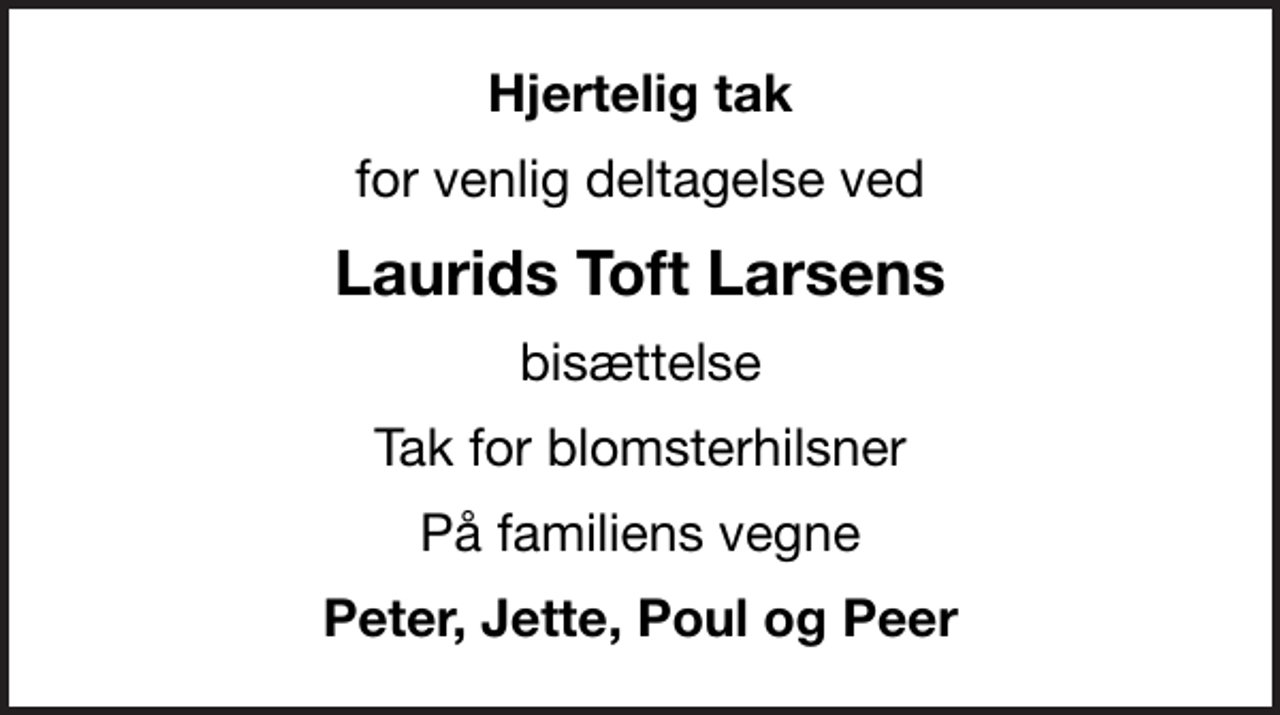<p>Hjertelig tak<br />for venlig deltagelse ved<br />Laurids Toft Larsens<br />bisættelse<br />Tak for blomsterhilsner<br />På familiens vegne<br />Peter, Jette, Poul og Peer</p>
