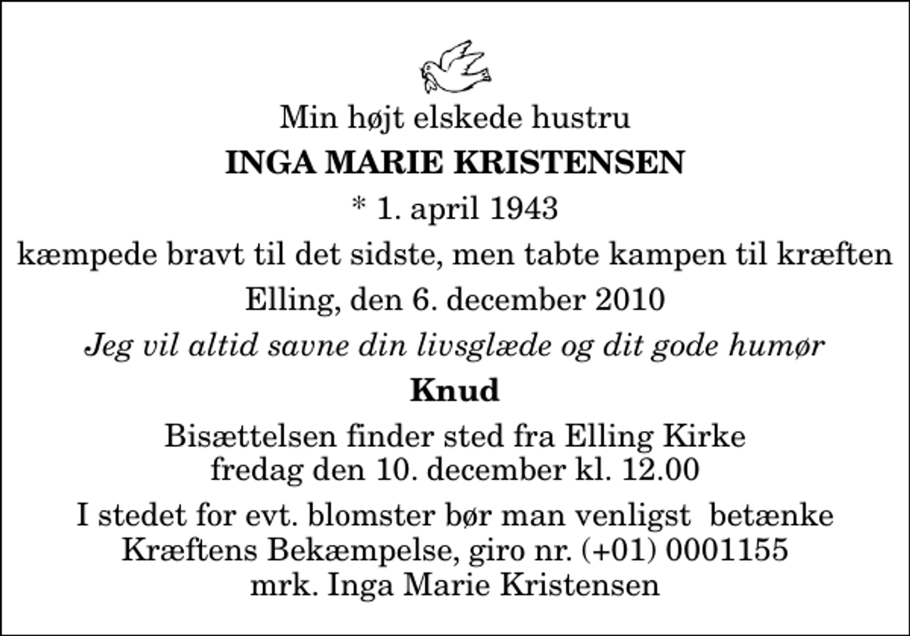 <p>Min højt elskede hustru<br />Inga Marie Kristensen<br />* 1. april 1943<br />kæmpede bravt til det sidste, men tabte kampen til kræften<br />Elling, den 6. december 2010<br />Jeg vil altid savne din livsglæde og dit gode humør<br />Knud<br />Bisættelsen finder sted fra Elling Kirke fredag den 10. december kl. 12.00<br />I stedet for evt. blomster kan man betænke<br />Kræftens Bekæmpelse reg.4183konto0001155mrk. Inga Marie<br />Kristensen<br />I stedet for evt. blomster bør man venligst betænke Kræftens Bekæmpelse, giro nr. (+01) 0001155 mrk. Inga Marie Kristensen</p>