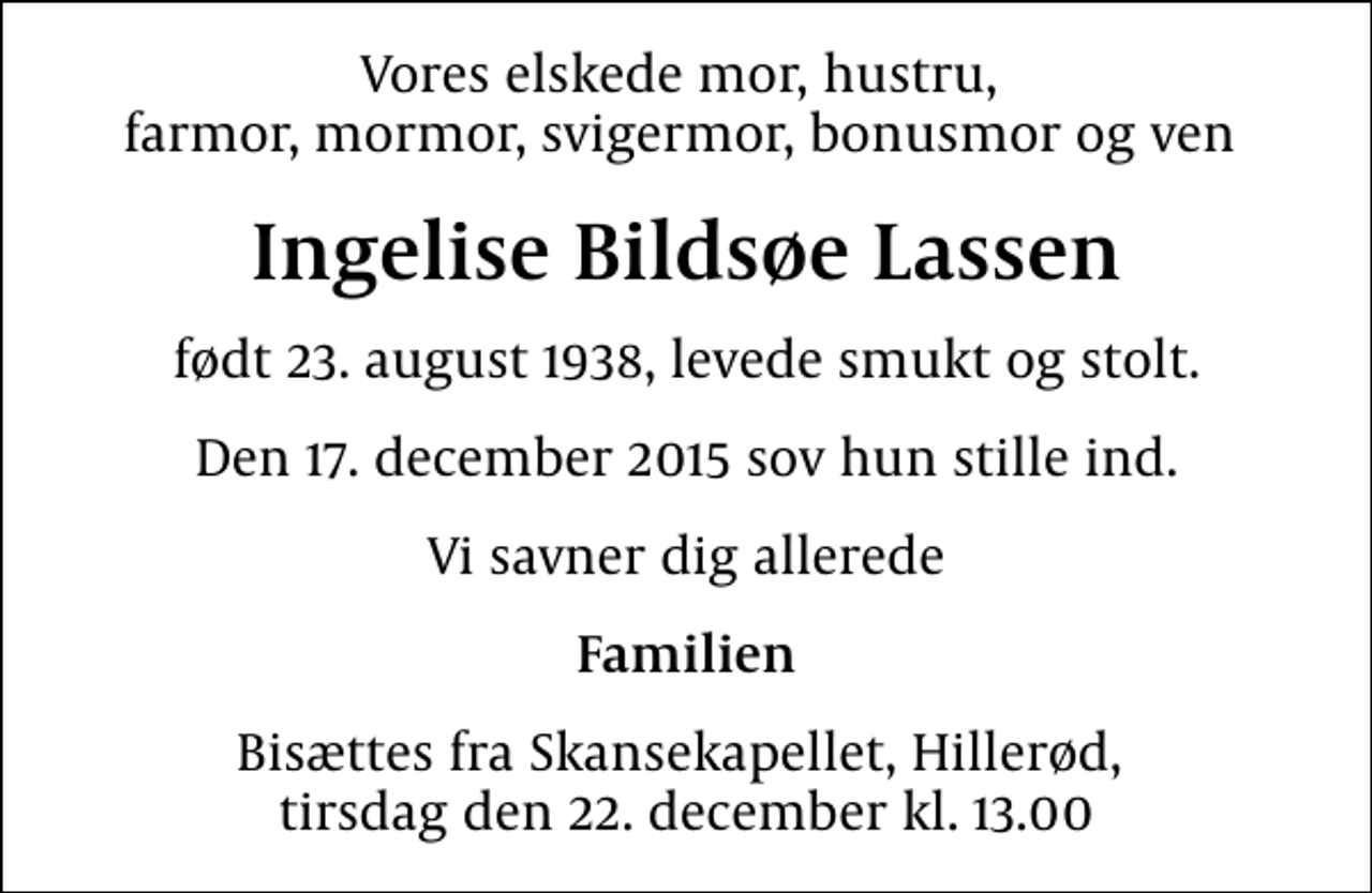 <p>Vores elskede mor, hustru, farmor, mormor, svigermor, bonusmor og ven<br />Ingelise Bildsøe Lassen<br />født 23. august 1938, levede smukt og stolt.<br />Den 17. december 2015 sov hun stille ind.<br />Vi savner dig allerede<br />Familien<br />Bisættes fra Skansekapellet, Hillerød, tirsdag den 22. december kl. 13.00</p>