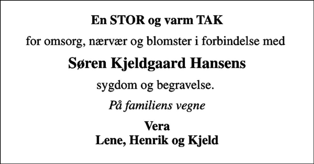 <p>En STOR og varm TAK<br />for omsorg, nærvær og blomster i forbindelse med<br />Søren Kjeldgaard Hansens<br />sygdom og begravelse.<br />På familiens vegne<br />Vera Lene, Henrik og Kjeld</p>