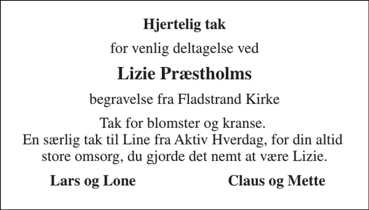 <p>Hjertelig tak<br />for venlig deltagelse ved<br />Lizie Præstholms<br />begravelse fra Fladstrand Kirke<br />Tak for blomster og kranse. En særlig tak til Line fra Aktiv Hverdag, for din altid store omsorg, du gjorde det nemt at være Lizie.<br />Lars og Lone<br />Claus og Mette</p>