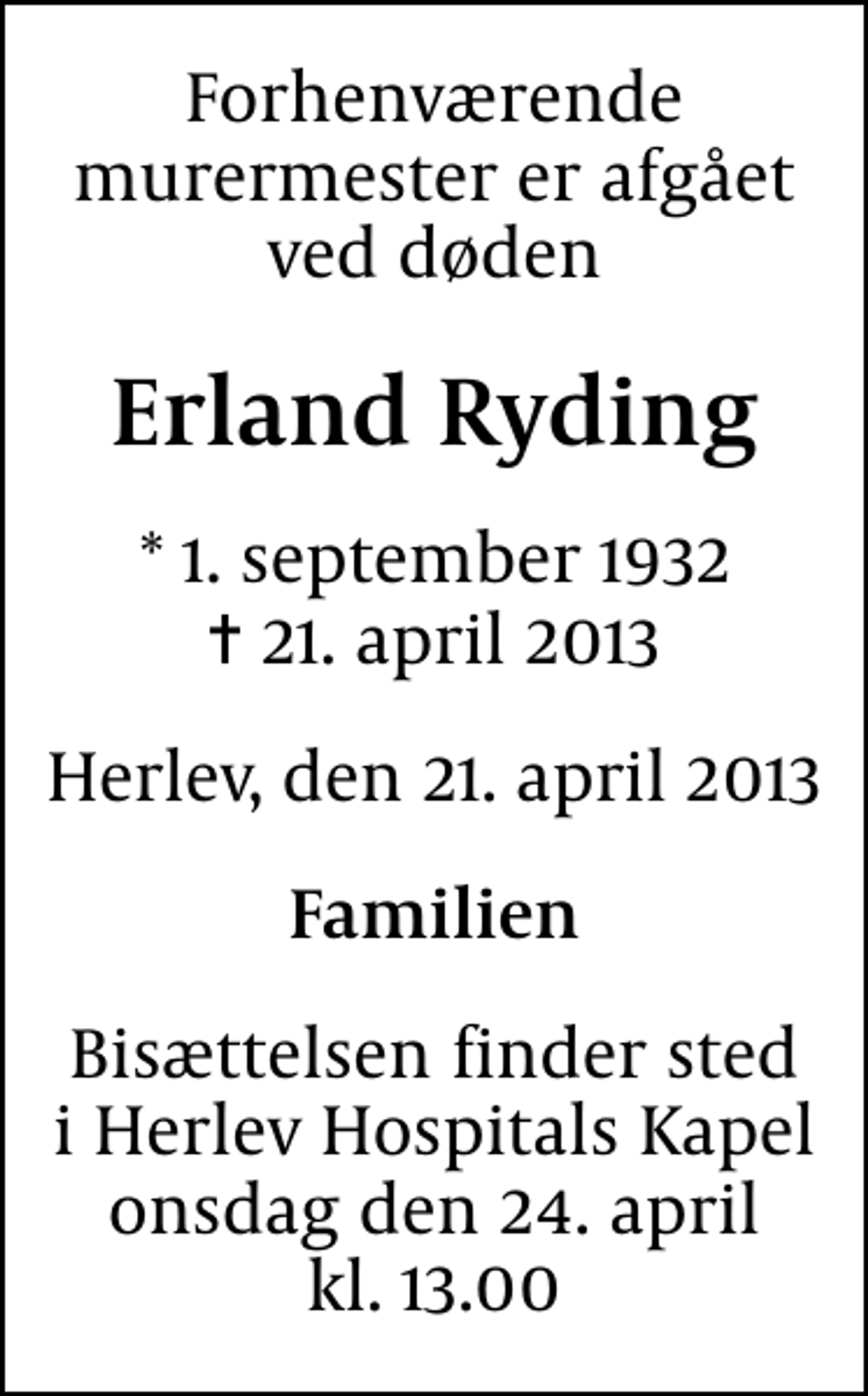 <p>Forhenværende murermester er afgået ved døden<br />Erland Ryding<br />* 1. september 1932<br />✝ 21. april 2013<br />Herlev, den 21. april 2013<br />Familien<br />Bisættelsen finder sted i Herlev Hospitals Kapel onsdag den 24. april kl. 13.00</p>