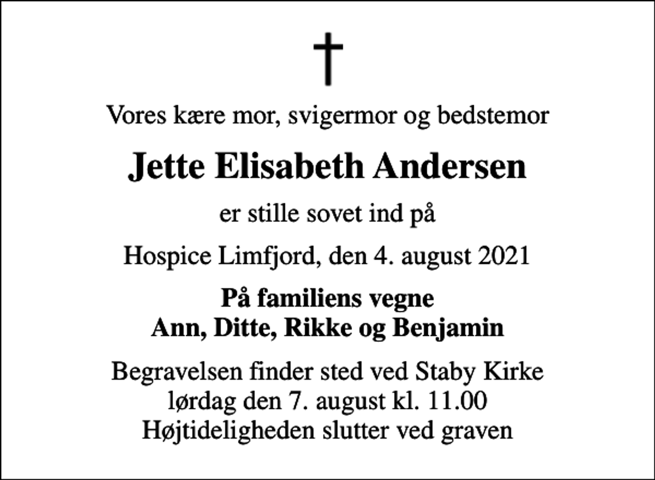 <p>Vores kære mor, svigermor og bedstemor<br />Jette Elisabeth Andersen<br />er stille sovet ind på<br />Hospice Limfjord, den 4. august 2021<br />På familiens vegne Ann, Ditte, Rikke og Benjamin<br />Begravelsen finder sted ved Staby Kirke lørdag den 7. august kl. 11.00 Højtideligheden slutter ved graven</p>