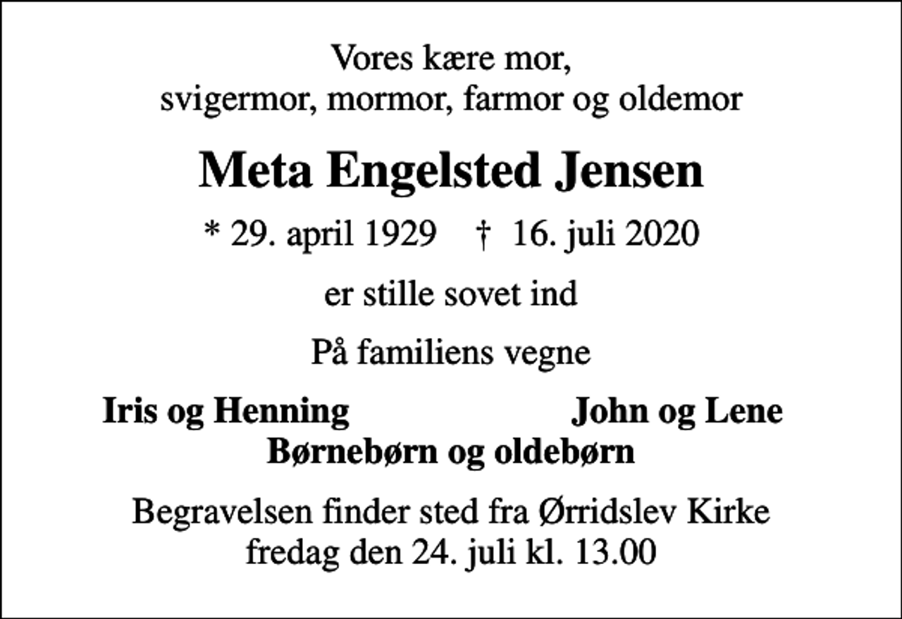 <p>Vores kære mor, svigermor, mormor, farmor og oldemor<br />Meta Engelsted Jensen<br />* 29. april 1929 ✝ 16. juli 2020<br />er stille sovet ind<br />På familiens vegne<br />Iris og Henning<br />John og Lene<br />Begravelsen finder sted fra Ørridslev Kirke fredag den 24. juli kl. 13.00</p>