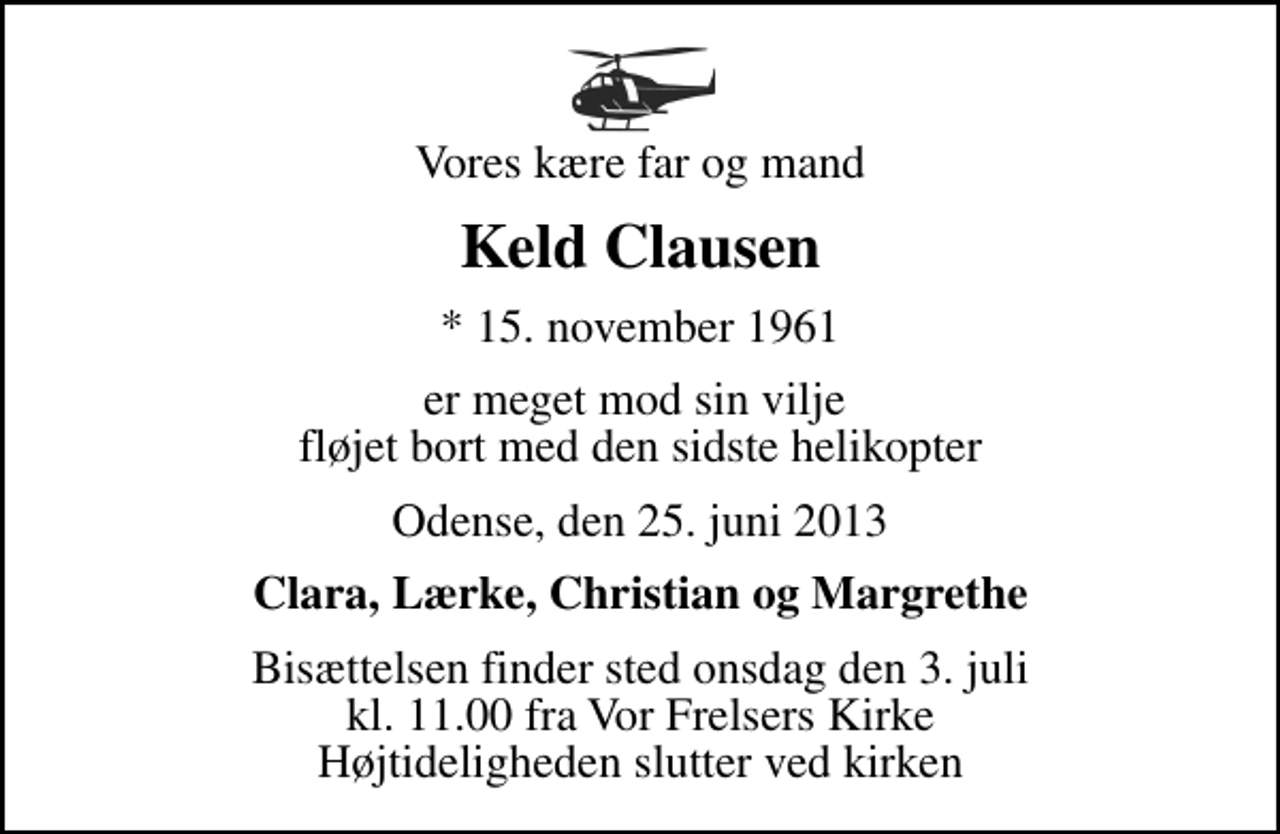 <p>Vores kære far og mand<br />Keld Clausen<br />* 15. november 1961<br />er meget mod sin vilje fløjet bort med den sidste helikopter<br />Odense, den 25. juni 2013<br />Clara, Lærke, Christian og Margrethe<br />Bisættelsen finder sted onsdag den 3. juli kl. 11.00 fra Vor Frelsers Kirke Højtideligheden slutter ved kirken</p>
