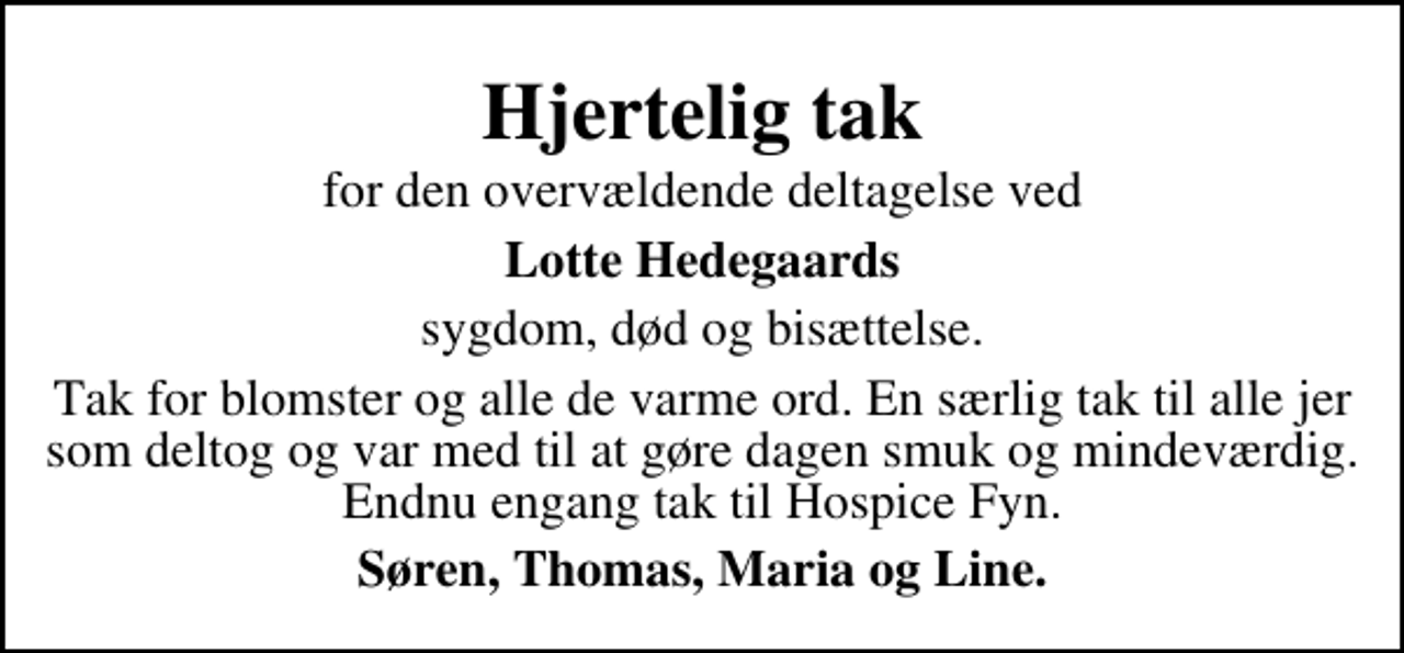 <p>Hjertelig tak<br />for den overvældende deltagelse ved<br />Lotte Hedegaards<br />sygdom, død og bisættelse.<br />Tak for blomster og alle de varme ord. En særlig tak til alle jer som deltog og var med til at gøre dagen smuk og mindeværdig. Endnu engang tak til Hospice Fyn.<br />Søren, Thomas, Maria og Line.</p>