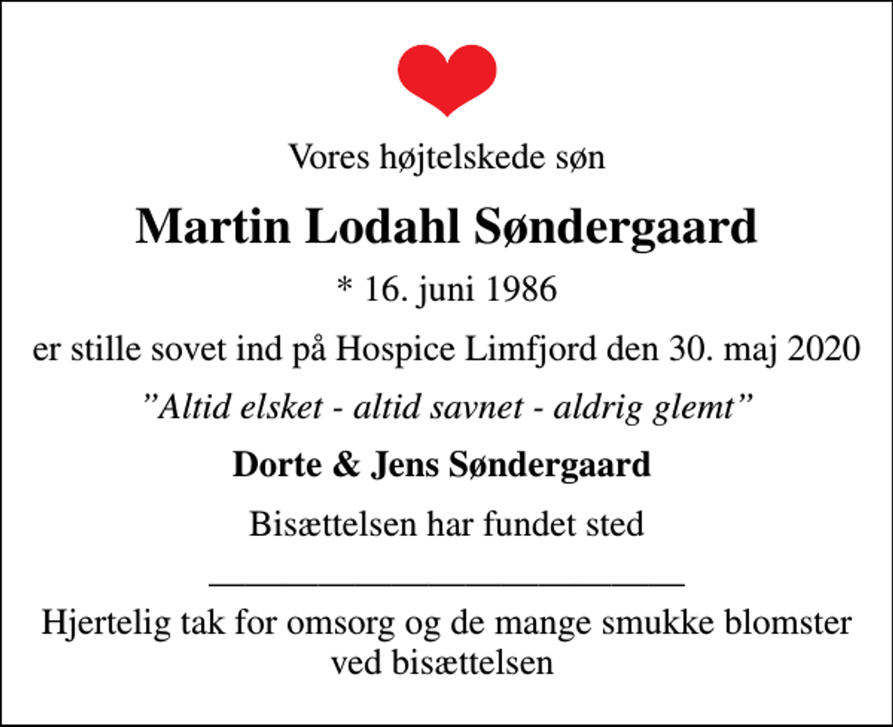 <p>Vores højtelskede søn<br />Martin Lodahl Søndergaard<br />* 16. juni 1986<br />er stille sovet ind på Hospice Limfjord den 30. maj 2020<br />Altid elsket - altid savnet - aldrig glemt<br />Dorte &amp; Jens Søndergaard<br />Bisættelsen har fundet sted<br />Hjertelig tak for omsorg og de mange smukke blomster ved bisættelsen</p>
