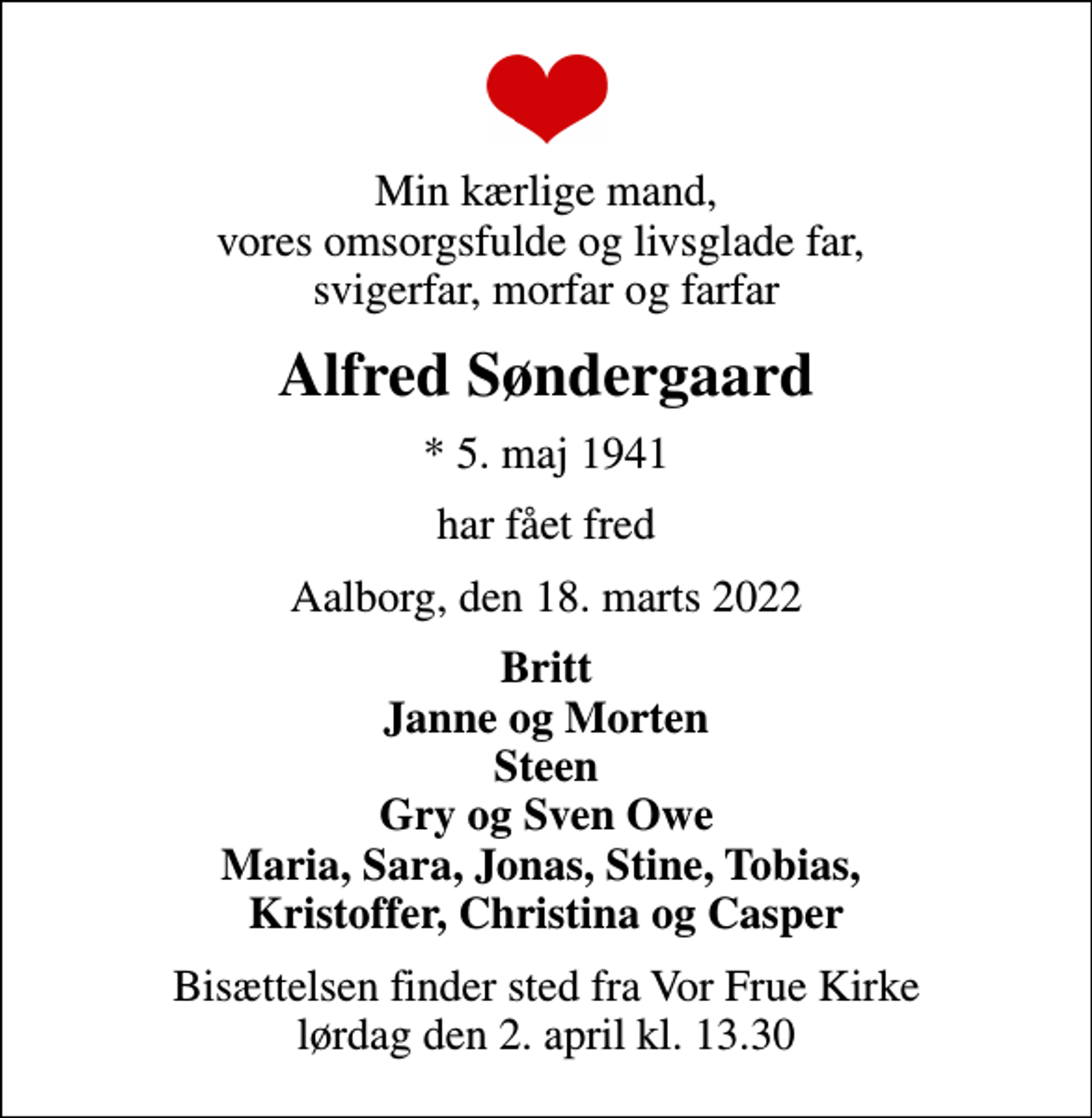<p>Min kærlige mand, vores omsorgsfulde og livsglade far, svigerfar, morfar og farfar<br />Alfred Søndergaard<br />* 5. maj 1941<br />har fået fred<br />Aalborg, den 18. marts 2022<br />Britt Janne og Morten Steen Gry og Sven Owe Maria, Sara, Jonas, Stine, Tobias, Kristoffer, Christina og Casper<br />Bisættelsen finder sted fra Vor Frue Kirke lørdag den 2. april kl. 13.30</p>