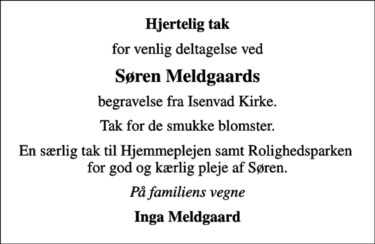 <p>Hjertelig tak<br />for venlig deltagelse ved<br />Søren Meldgaards<br />begravelse fra Isenvad Kirke.<br />Tak for de smukke blomster.<br />En særlig tak til Hjemmeplejen samt Rolighedsparken for god og kærlig pleje af Søren.<br />På familiens vegne<br />Inga Meldgaard</p>