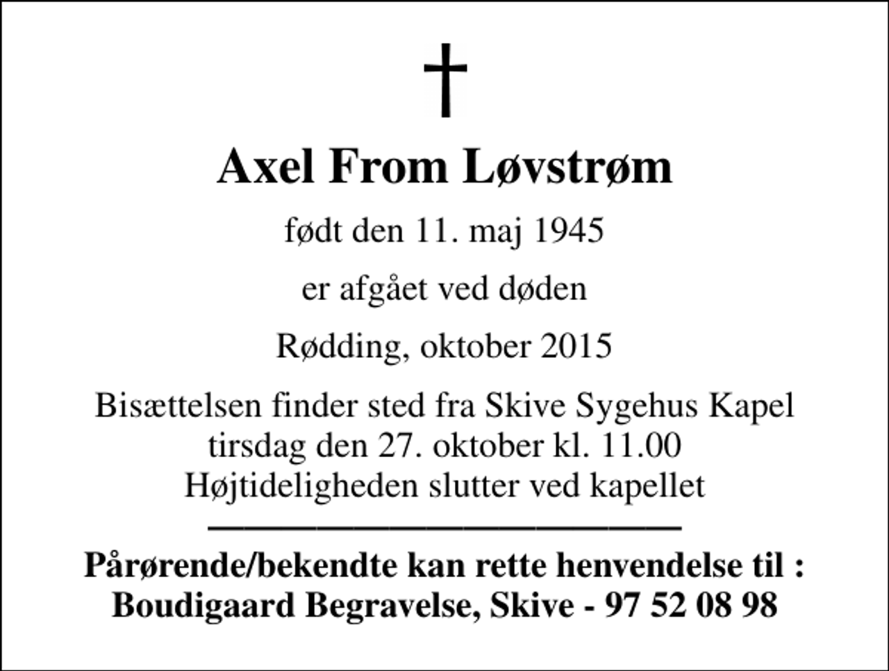 <p>Axel From Løvstrøm<br />født den 11. maj 1945<br />er afgået ved døden<br />Rødding, oktober 2015<br />Bisættelsen finder sted fra Skive Sygehus Kapel tirsdag den 27. oktober kl. 11.00 Højtideligheden slutter ved kapellet <em> Pårørende/bekendte kan rette henvendelse til : Boudigaard Begravelse, Skive - 97 52 08 98</em></p>