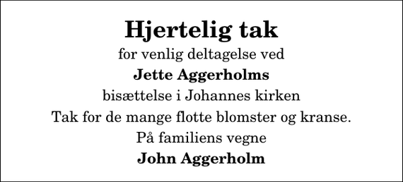 <p>Hjertelig tak<br />for venlig deltagelse ved<br />Jette Aggerholms<br />bisættelse i Johannes kirken<br />Tak for de mange flotte blomster og kranse.<br />På familiens vegne<br />John Aggerholm</p>