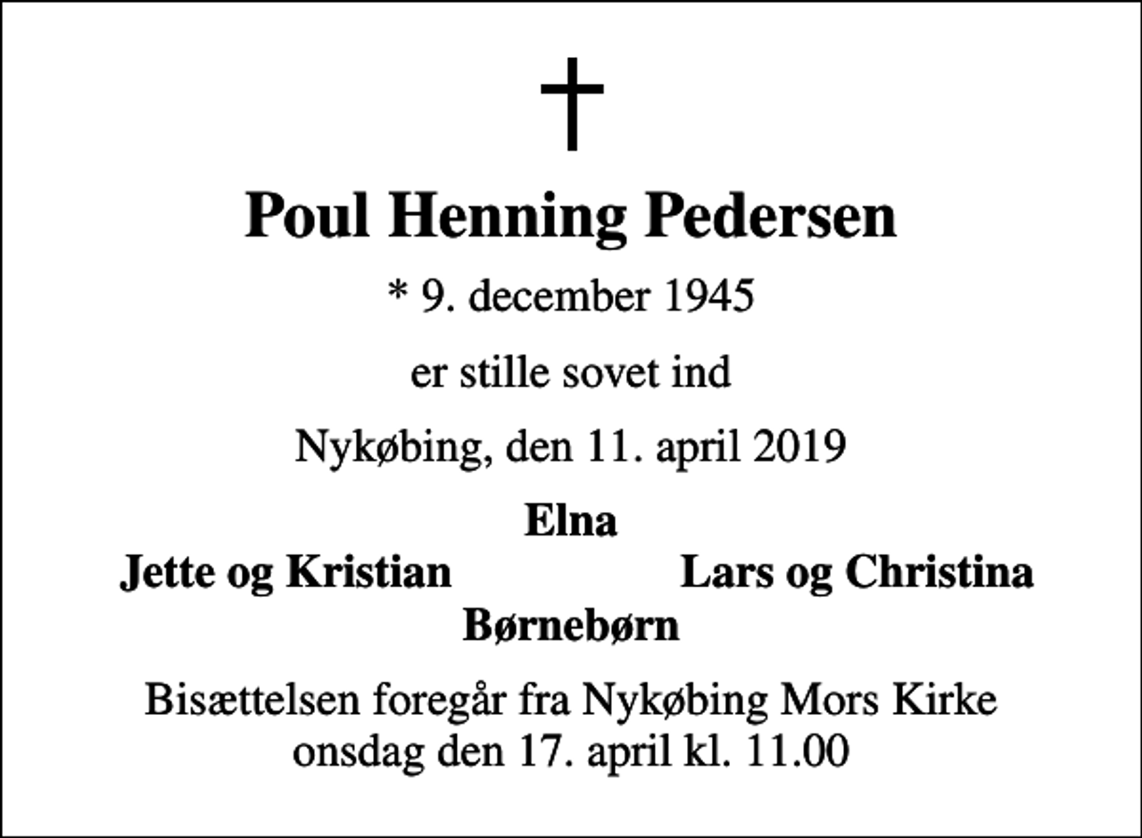 <p>Poul Henning Pedersen<br />* 9. december 1945<br />er stille sovet ind<br />Nykøbing, den 11. april 2019<br />Elna<br />Jette og Kristian<br />Lars og Christina<br />Bisættelsen foregår fra Nykøbing Mors Kirke onsdag den 17. april kl. 11.00</p>