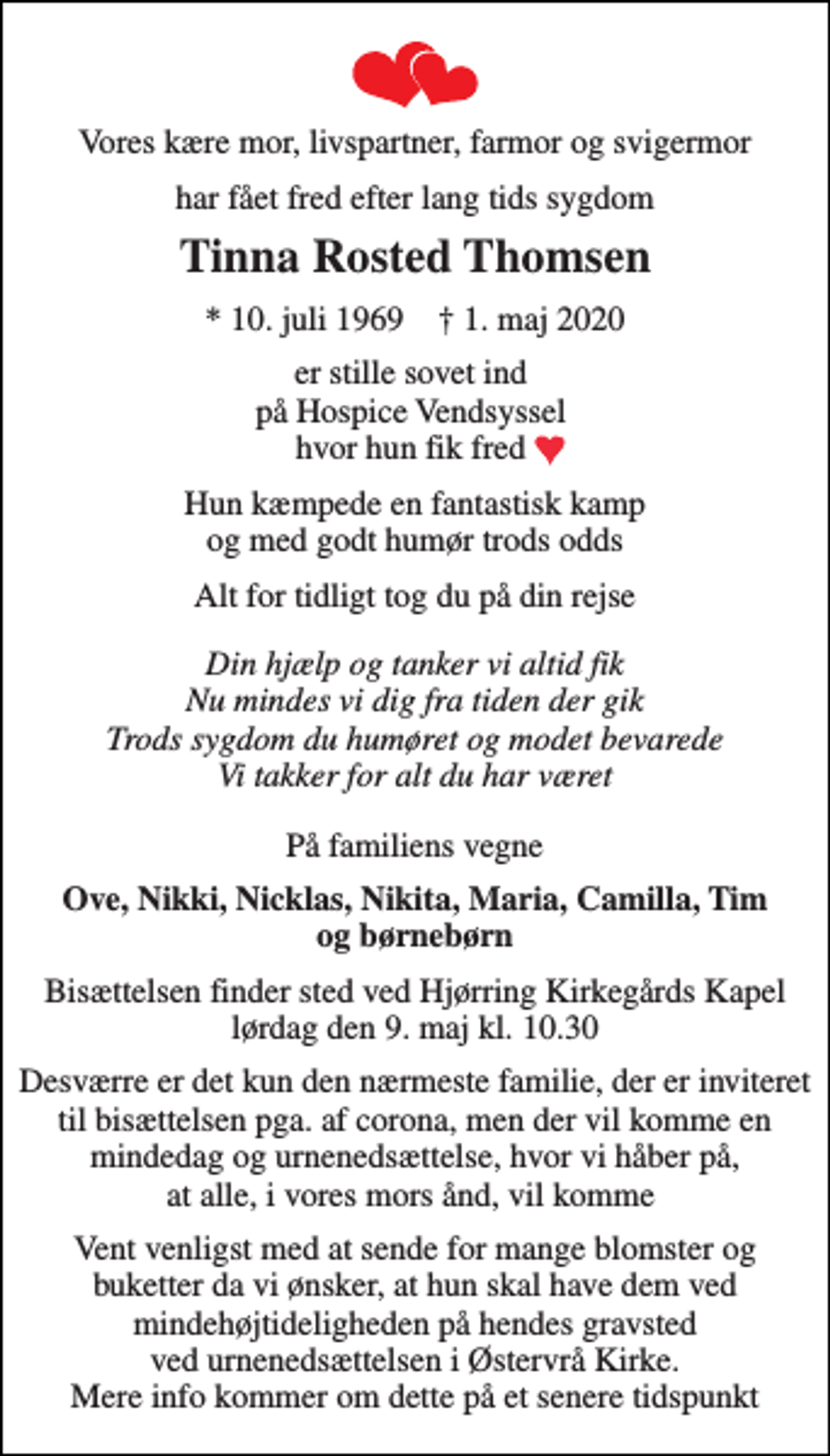 <p>Vores kære mor, livspartner, farmor og svigermor<br />har fået fred efter lang tids sygdom<br />Tinna Rosted Thomsen<br />* 10. juli 1969 † 1. maj 2020<br />er stille sovet ind på Hospice Vendsyssel hvor hun fik fred<br />Hun kæmpede en fantastisk kamp og med godt humør trods odds<br />Alt for tidligt tog du på din rejse<br />Din hjælp og tanker vi altid fik Nu mindes vi dig fra tiden der gik Trods sygdom du humøret og modet bevarede Vi takker for alt du har været<br />På familiens vegne<br />Ove, Nikki, Nicklas, Nikita, Maria, Camilla, Tim og børnebørn<br />Bisættelsen finder sted ved Hjørring Kirkegårds Kapel lørdag den 9. maj kl. 10.30<br />Desværre er det kun den nærmeste familie, der er inviteret til bisættelsen pga. af corona, men der vil komme en mindedag og urnenedsættelse, hvor vi håber på, at alle, i vores mors ånd, vil komme<br />Vent venligst med at sende for mange blomster og buketter da vi ønsker, at hun skal have dem ved mindehøjtideligheden på hendes gravsted ved urnenedsættelsen i Østervrå Kirke. Mere info kommer om dette på et senere tidspunkt</p>