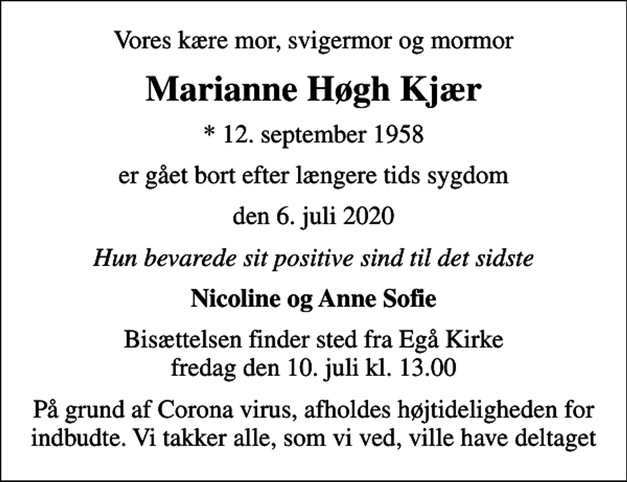<p>Vores kære mor, svigermor og mormor<br />Marianne Høgh Kjær<br />* 12. september 1958<br />er gået bort efter længere tids sygdom<br />den 6. juli 2020<br />Hun bevarede sit positive sind til det sidste<br />Nicoline og Anne Sofie<br />Bisættelsen finder sted fra Egå Kirke fredag den 10. juli kl. 13.00<br />På grund af Corona virus, afholdes højtideligheden for indbudte. Vi takker alle, som vi ved, ville have deltaget</p>