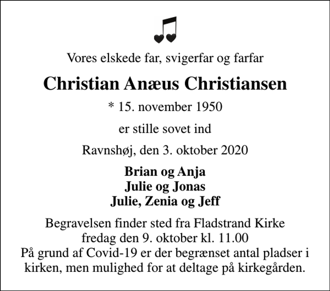 <p>Vores elskede far, svigerfar og farfar<br />Christian Anæus Christiansen<br />* 15. november 1950<br />er stille sovet ind<br />Ravnshøj, den 3. oktober 2020<br />Brian og Anja Julie og Jonas Julie, Zenia og Jeff<br />Begravelsen finder sted fra Fladstrand Kirke fredag den 9. oktober kl. 11.00 På grund af Covid-19 er der begrænset antal pladser i kirken, men mulighed for at deltage på kirkegården.</p>