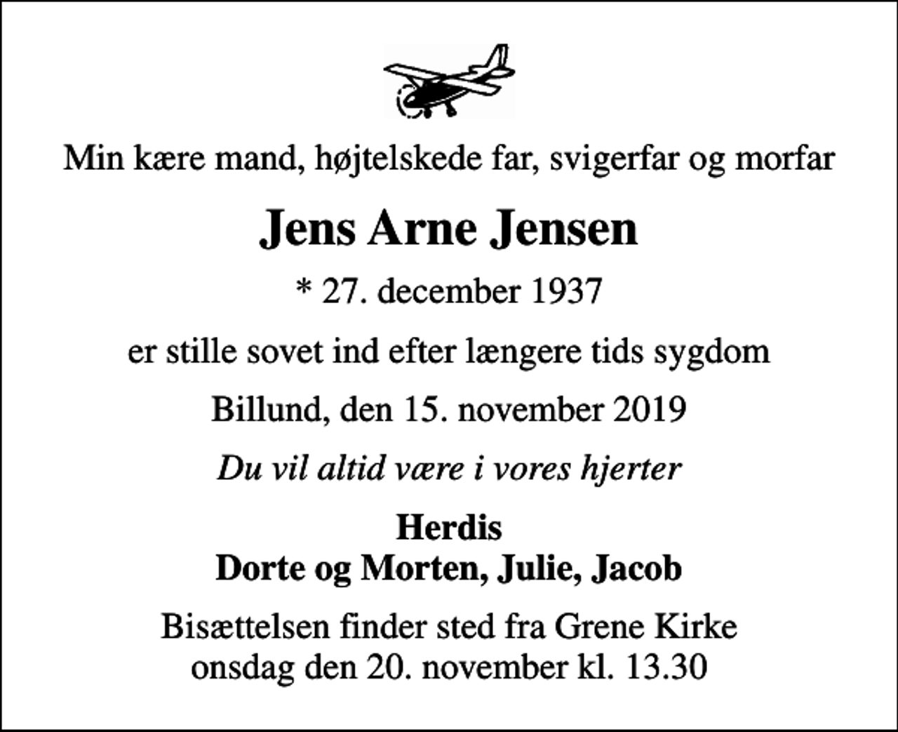 <p>Min kære mand, højtelskede far, svigerfar og morfar<br />Jens Arne Jensen<br />* 27. december 1937<br />er stille sovet ind efter længere tids sygdom<br />Billund, den 15. november 2019<br />Du vil altid være i vores hjerter<br />Herdis Dorte og Morten, Julie, Jacob<br />Bisættelsen finder sted fra Grene Kirke onsdag den 20. november kl. 13.30</p>