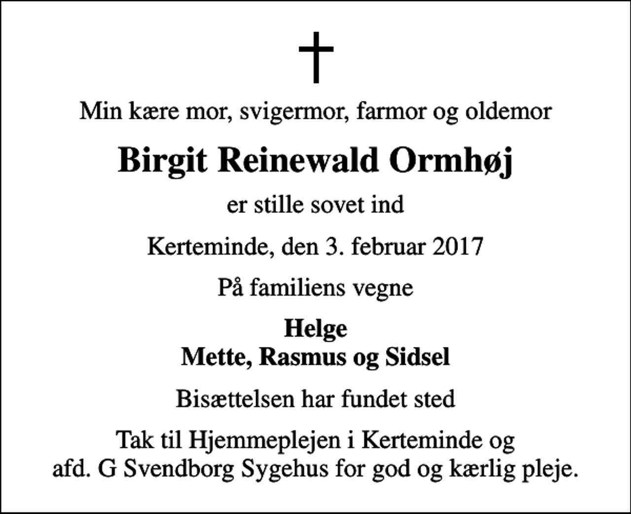 <p>Min kære mor, svigermor, farmor og oldemor<br />Birgit Reinewald Ormhøj<br />er stille sovet ind<br />Kerteminde, den 3. februar 2017<br />På familiens vegne<br />Helge Mette, Rasmus og Sidsel<br />Bisættelsen har fundet sted<br />Tak til Hjemmeplejen i Kerteminde og afd. G Svendborg Sygehus for god og kærlig pleje.</p>