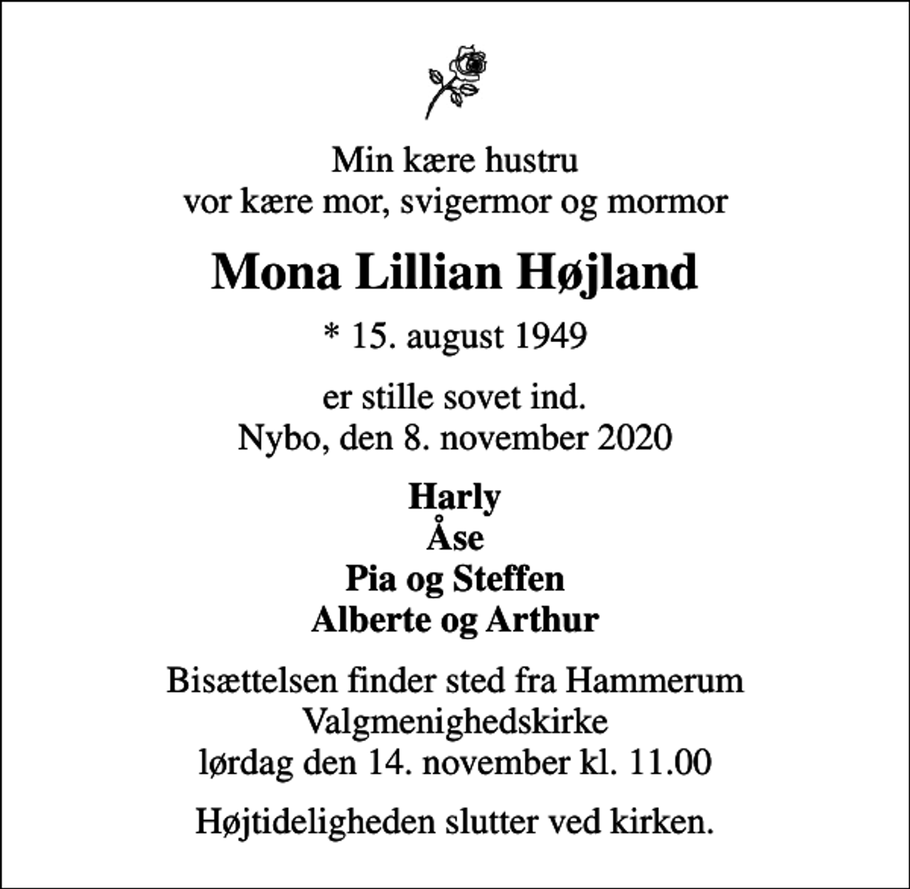 <p>Min kære hustru vor kære mor, svigermor og mormor<br />Mona Lillian Højland<br />* 15. august 1949<br />er stille sovet ind. Nybo, den 8. november 2020<br />Harly Åse Pia og Steffen Alberte og Arthur<br />Bisættelsen finder sted fra Hammerum Valgmenighedskirke lørdag den 14. november kl. 11.00<br />Højtideligheden slutter ved kirken.</p>