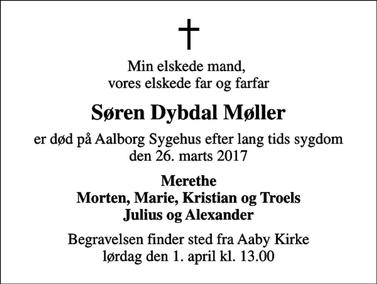 <p>Min elskede mand, vores elskede far og farfar<br />Søren Dybdal Møller<br />er død på Aalborg Sygehus efter lang tids sygdom den 26. marts 2017<br />Merethe Morten, Marie, Kristian og Troels Julius og Alexander<br />Begravelsen finder sted fra Aaby Kirke lørdag den 1. april kl. 13.00</p>
