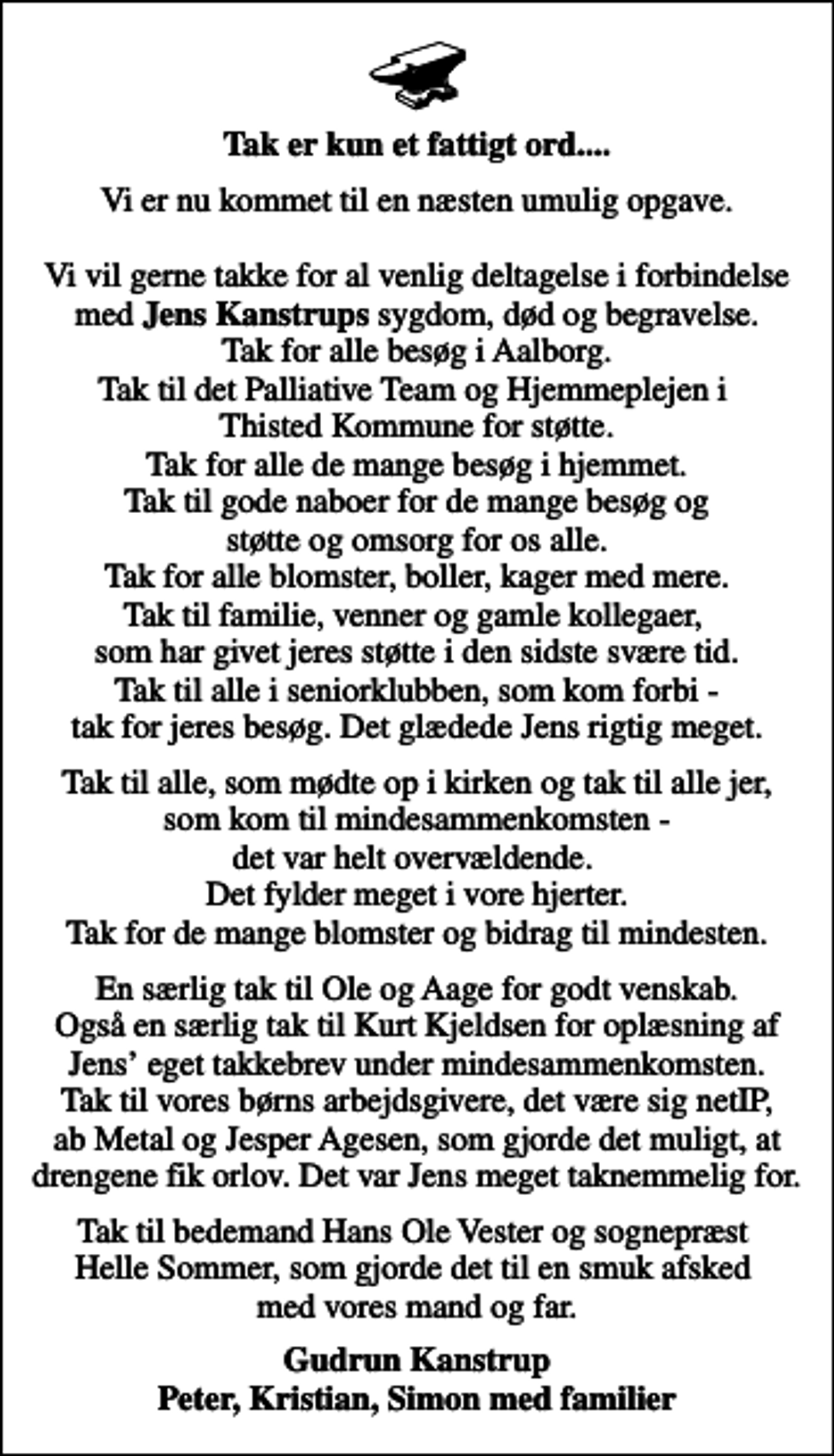 <p>Tak er kun et fattigt ord....<br />Vi er nu kommet til en næsten umulig opgave. Vi vil gerne takke for al venlig deltagelse i forbindelse med <em>Jens Kanstrups</em> sygdom, død og begravelse. Tak for alle besøg i Aalborg. Tak til det Palliative Team og Hjemmeplejen i Thisted Kommune for støtte. Tak for alle de mange besøg i hjemmet. Tak til gode naboer for de mange besøg og støtte og omsorg for os alle. Tak for alle blomster, boller, kager med mere. Tak til familie, venner og gamle kollegaer, som har givet jeres støtte i den sidste svære tid. Tak til alle i seniorklubben, som kom forbi - tak for jeres besøg. Det glædede Jens rigtig meget.<br />Tak til alle, som mødte op i kirken og tak til alle jer, som kom til mindesammenkomsten - det var helt overvældende. Det fylder meget i vore hjerter. Tak for de mange blomster og bidrag til mindesten.<br />En særlig tak til Ole og Aage for godt venskab. Også en særlig tak til Kurt Kjeldsen for oplæsning af Jens eget takkebrev under mindesammenkomsten. Tak til vores børns arbejdsgivere, det være sig netIP, ab Metal og Jesper Agesen, som gjorde det muligt, at drengene fik orlov. Det var Jens meget taknemmelig for.<br />Tak til bedemand Hans Ole Vester og sognepræst Helle Sommer, som gjorde det til en smuk afsked med vores mand og far.<br />Gudrun Kanstrup Peter, Kristian, Simon med familier</p>