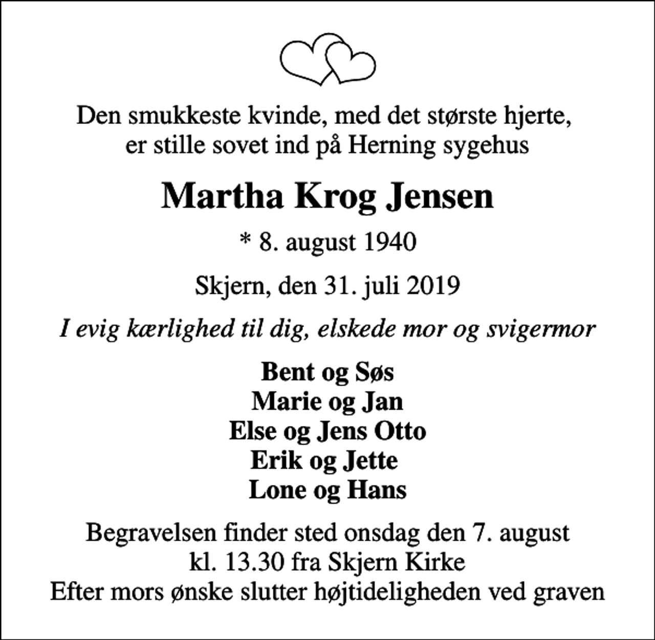 <p>Den smukkeste kvinde, med det største hjerte, er stille sovet ind på Herning sygehus<br />Martha Krog Jensen<br />* 8. august 1940<br />Skjern, den 31. juli 2019<br />I evig kærlighed til dig, elskede mor og svigermor<br />Bent og Søs Marie og Jan Else og Jens Otto Erik og Jette Lone og Hans<br />Begravelsen finder sted onsdag den 7. august kl. 13.30 fra Skjern Kirke Efter mors ønske slutter højtideligheden ved graven</p>