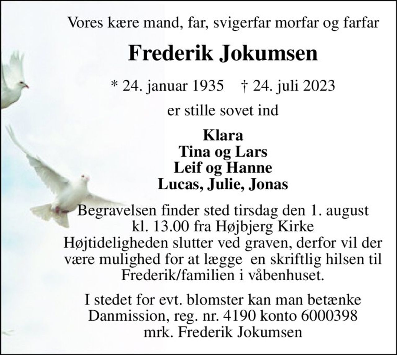 Vores kære mand, far, svigerfar morfar og farfar 
Frederik Jokumsen 
*​ 24. januar 1935​    †​ 24. juli 2023 
er stille sovet ind 
Klara Tina og Lars Leif og Hanne Lucas, Julie, Jonas 
Begravelsen​ finder sted tirsdag den 1. august​ kl. 13.00 fra Højbjerg Kirke Højtideligheden slutter ved graven, derfor vil der være mulighed for at lægge  en skriftlig hilsen til Frederik/familien i våbenhuset. 
I stedet for evt. blomster kan man betænke Danmission, reg. nr. 4190 konto 6000398 mrk. Frederik Jokumsen