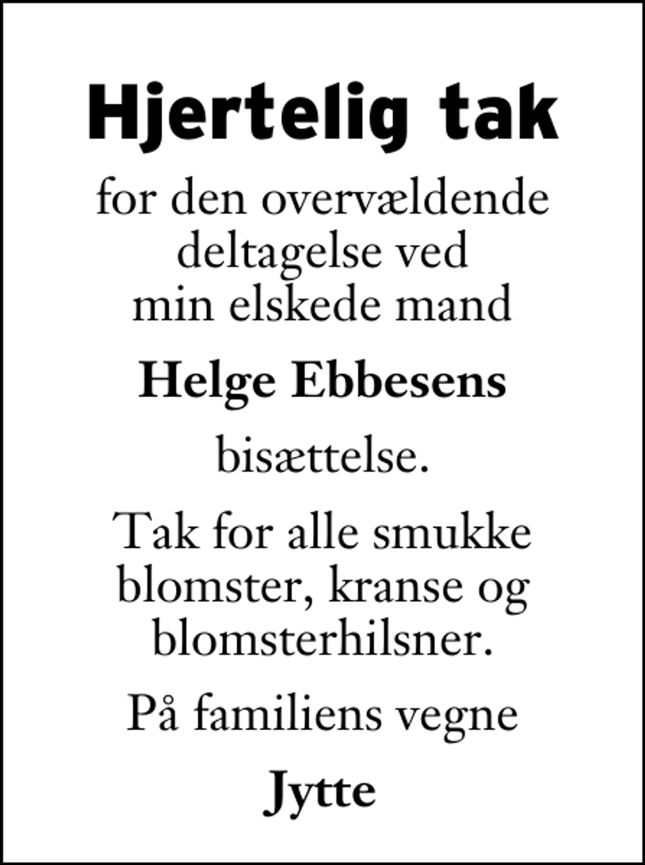 <p>Hjertelig tak<br />for den overvældende deltagelse ved min elskede mand<br />Helge Ebbesens<br />bisættelse.<br />Tak for alle smukke blomster, kranse og blomsterhilsner.<br />På familiens vegne<br />Jytte</p>
