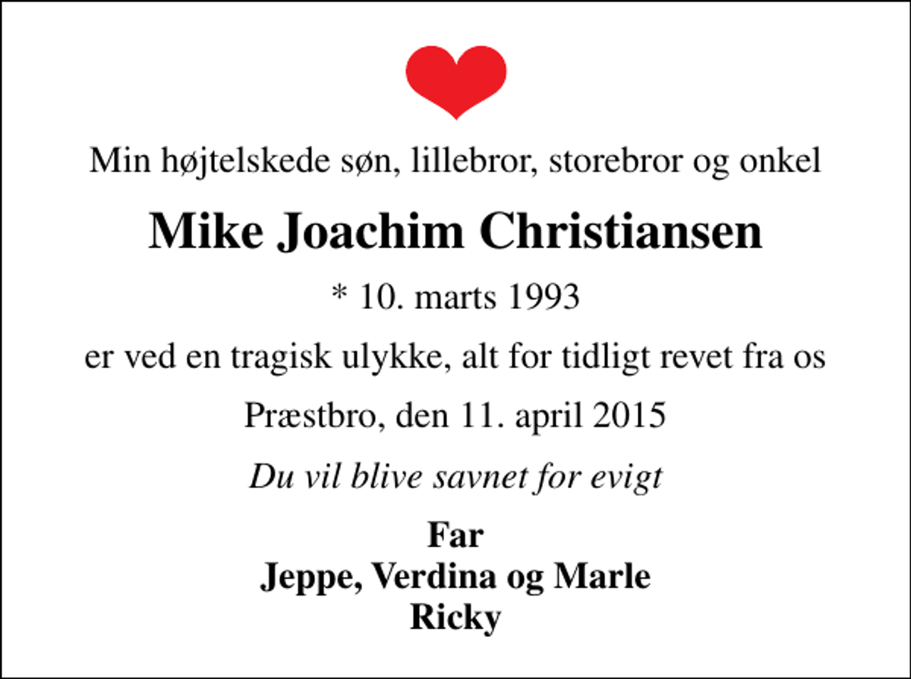 <p>Min højtelskede søn, lillebror, storebror og onkel<br />Mike Joachim Christiansen<br />* 10. marts 1993<br />er ved en tragisk ulykke, alt for tidligt revet fra os<br />Præstbro, den 11. april 2015<br />Du vil blive savnet for evigt<br />Far Jeppe, Verdina og Marle Ricky</p>