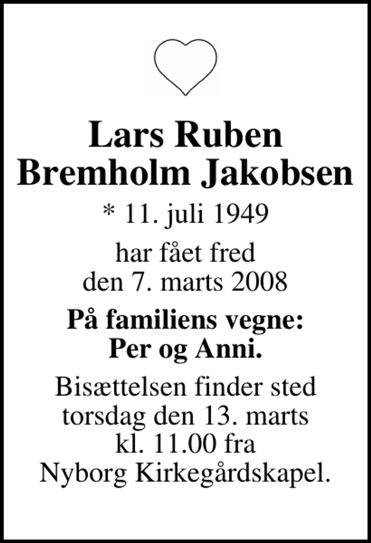 <p>Lars Ruben Bremholm Jakobsen<br />* 11. juli 1949<br />har fået fred den 7. marts 2008<br />På familiens vegne: Per og Anni.<br />Bisættelsen har fundet sted.<br />Hjertelig tak for venlig deltagelse.</p>
