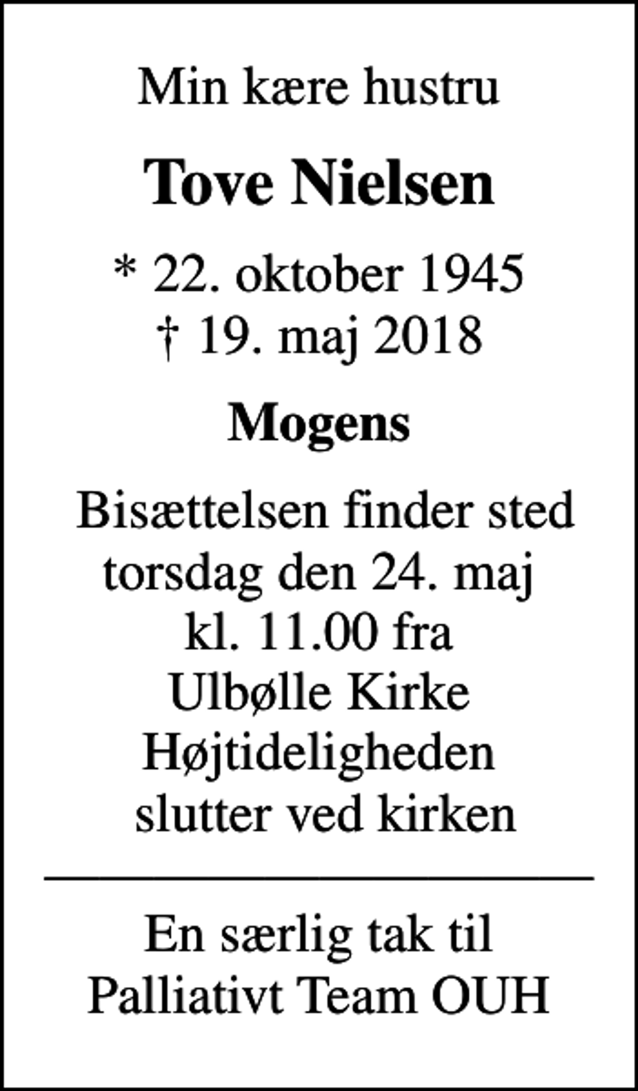 <p>Min kære hustru<br />Tove Nielsen<br />* 22. oktober 1945<br />✝ 19. maj 2018<br />Mogens<br />Bisættelsen finder sted torsdag den 24. maj kl. 11.00 fra Ulbølle Kirke Højtideligheden slutter ved kirken En særlig tak til Palliativt Team OUH</p>