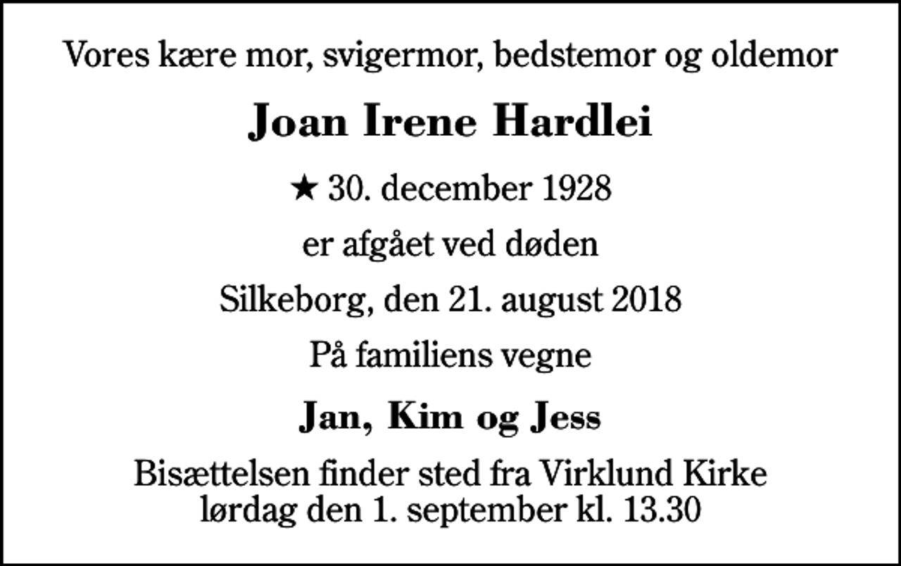 <p>Vores kære mor, svigermor, bedstemor og oldemor<br />Joan Irene Hardlei<br />* 30. december 1928<br />er afgået ved døden<br />Silkeborg, den 21. august 2018<br />På familiens vegne<br />Jan, Kim og Jess<br />Bisættelsen finder sted fra Virklund Kirke lørdag den 1. september kl. 13.30</p>