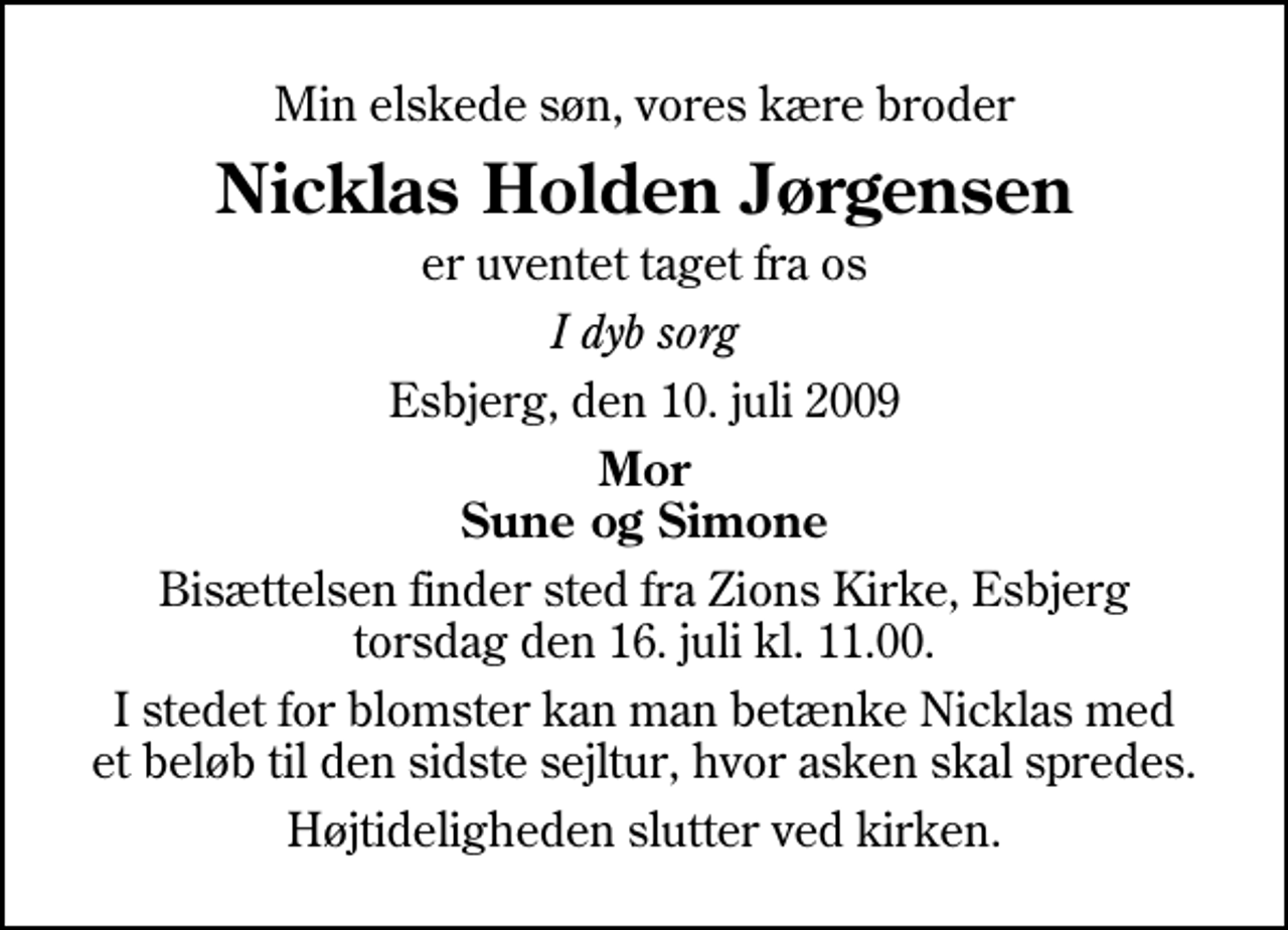 <p>Min elskede søn, vores kære broder<br />Nicklas Holden Jørgensen<br />er uventet taget fra os<br />I dyb sorg<br />Esbjerg, den 10. juli 2009<br />Mor Sune og Simone<br />Bisættelsen finder sted fra Zions Kirke, Esbjerg torsdag den 16. juli kl. 11.00 Højtideligheden slutter ved kirken.<br />I stedet for blomster kan man betænke Nicklas med et beløb til den sidste sejltur, hvor asken skal spredes. Vestjysk Bank, reg.nr. 7606 konto nr. 1066825.</p>